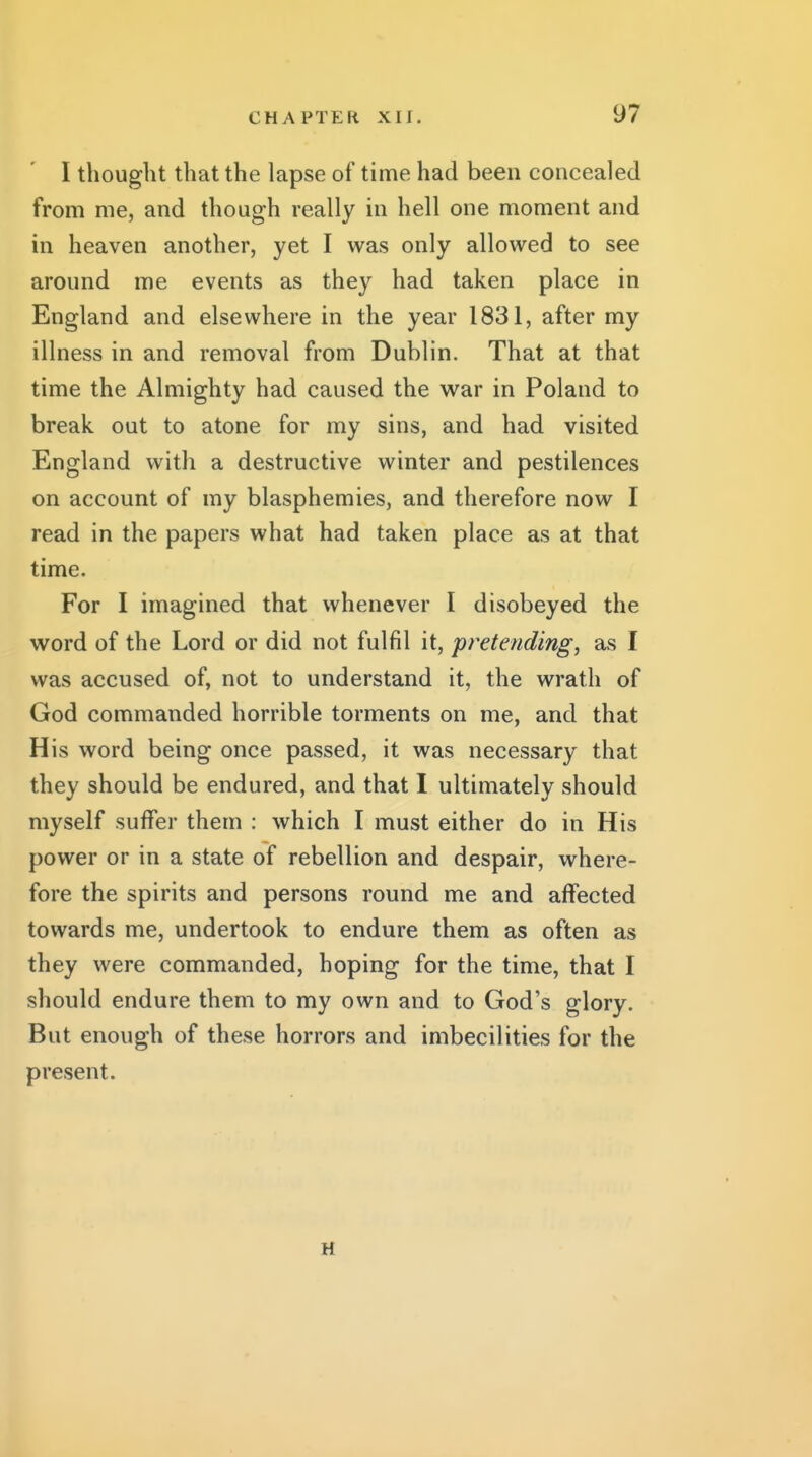 I thought that the lapse of time had been concealed from me, and though really in hell one moment and in heaven another, yet I was only allowed to see around me events as they had taken place in England and elsewhere in the year 1831, after my illness in and removal from Dublin. That at that time the Almighty had caused the W2ir in Poland to break out to atone for my sins, and had visited England with a destructive winter and pestilences on account of my blasphemies, and therefore now I read in the papers what had taken place as at that time. For I imagined that whenever I disobeyed the word of the Lord or did not fulfil it, pretending^ as I was accused of, not to understand it, the wrath of God commanded horrible torments on me, and that His word being once passed, it was necessary that they should be endured, and that I ultimately should myself suffer them : which I must either do in His power or in a state of rebellion and despair, where- fore the spirits and persons round me and affected towards me, undertook to endure them as often as they were commanded, hoping for the time, that I should endure them to my own and to God's glory. But enough of these horrors and imbecilities for the present. H