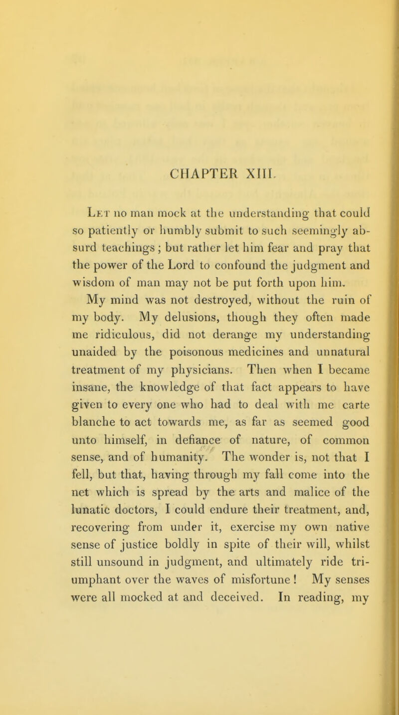 Let no man mock at the understandino; that could so patiently or liumbly submit to such seemingly ab- surd teachings ; but rather let him fear and pray that the power of the Lord to confound the judgment and wisdom of man may not be put forth upon him. My mind was not destroyed, without the ruin of my body. My delusions, though they often made me ridiculous, did not derange my understanding unaided by the poisonous medicines and unnatural treatment of my physicians. Then when I became insane, the knowledge of that fact appears to have given to every one who had to deal with me carte blanche to act towards me, as far as seemed good unto himself, in defiance of nature, of common sense, and of humanity. The wonder is, not that I fell, but that, having through my fall come into the net which is spread by the arts and malice of the lunatic doctors, I could endure their treatment, and, recovering from under it, exercise my own native sense of justice boldly in spite of their will, whilst still unsound in judgment, and ultimately ride tri- umphant over the waves of misfortune ! My senses were all mocked at and deceived. In reading, my