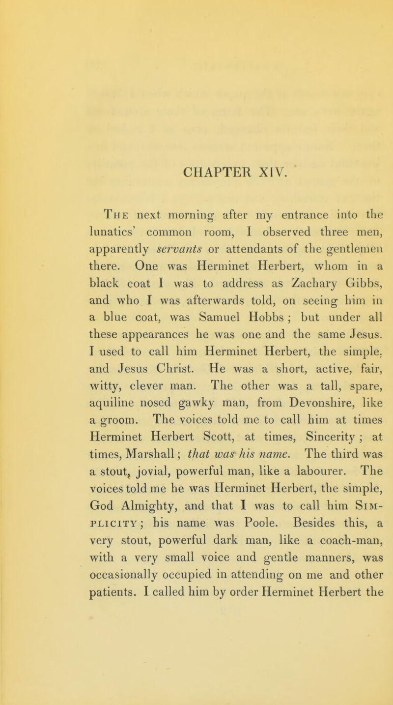 The next morning after my entrance into the lunatics' common room, I observed three men, apparently servants or attendants of the gentlemen there. One was Herminet Herbert, whom in a black coat I was to address as Zachary Gibbs, and who I was afterwards told, on seeing him in a blue coat, was Samuel Hobbs; but under all these appearances he was one and the same Jesus. I used to call him Herminet Herbert, the simple, and Jesus Christ. He was a short, active, fair, witty, clever man. The other was a tall, spare, aquiline nosed gawky man, from Devonshire, like a groom. The voices told me to call him at times Herminet Herbert Scott, at times. Sincerity ; at times, Marshall; that was his name. The third was a stout, jovial, powerful man, like a labourer. The voices told me he was Herminet Herbert, the simple, God Almighty, and that 1 was to call him Sim- plicity; his name was Poole. Besides this, a very stout, powerful dark man, like a coach-man, with a very small voice and gentle manners, was occasionally occupied in attending on me and other patients. I called him by order Herminet Herbert the