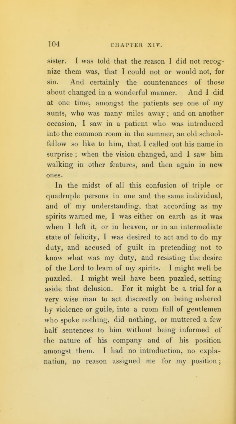 sister. 1 was told that the reason I did not recog- nize them was, that I could not or would not, for sin. And certainly the countenances of those about changed in a wonderful manner. And I did at one time, amongst the patients see one of my aunts, who was many miles away; and on another occasion, I saw in a patient who was introduced into the common room in the summer, an old school- fellow so like to him, that I called out his name in surprise ; when the vision changed, and I saw him walking in other features, and then again in new ones. In the midst of all this confusion of triple or quadruple persons in one and the same individual, and of my understanding, that according as my spirits warned me, I was either on earth as it was when I left it, or in heaven, or in an intermediate state of felicity, I was desired to act and to do my duty, and accused of guilt in pretending not to know what was my duty, and resisting the desire of the Lord to learn of my spirits. I might well be puzzled. I might well have been puzzled, setting aside that delusion. For it might be a trial for a very wise man to act discreetly on being ushered by violence or guile, into a room full of gentlemen who spoke nothing, did nothing, or muttered a few half sentences to him without being informed of the nature of his company and of his position amongst them. 1 had no introduction, no expla- nation, no reason assigned me for my position;