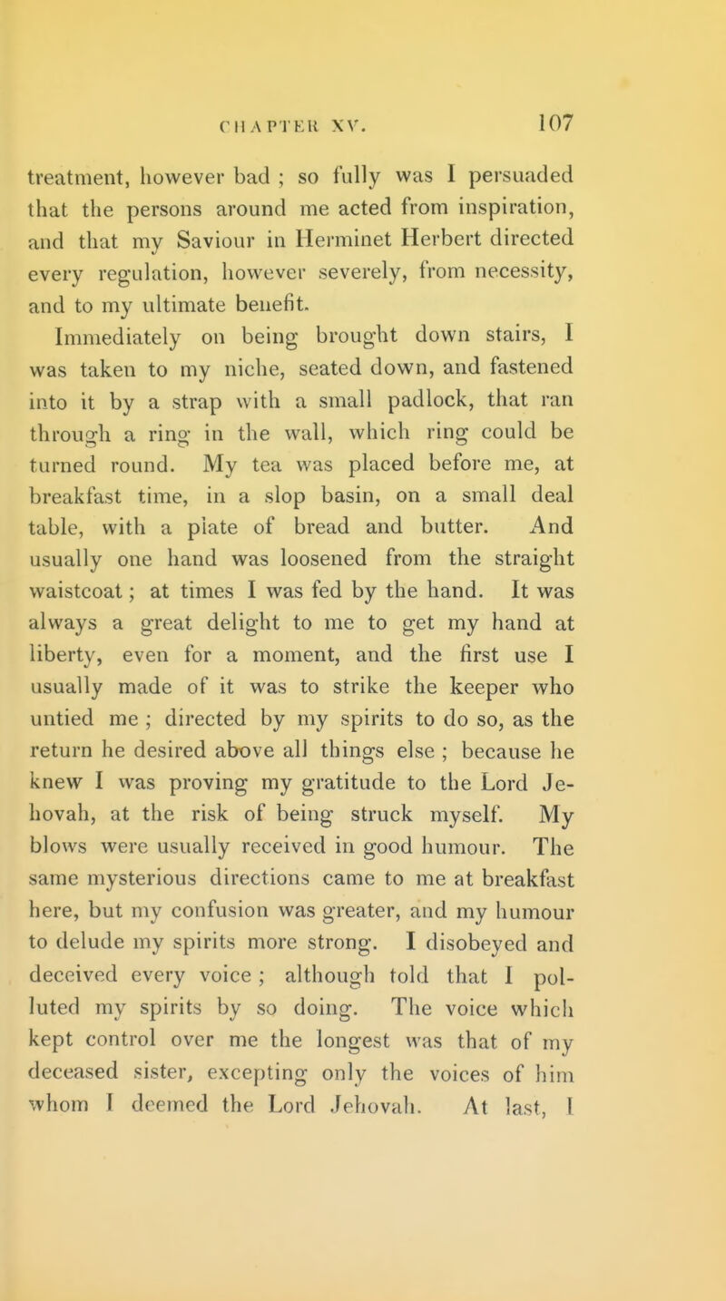 treatment, however bad ; so fully was I persuaded that the persons around me acted from inspiration, and that my Saviour in Herminet Herbert directed every regulation, however severely, from necessity, and to my ultimate benefit. Immediately on being brought down stairs, I was taken to my niche, seated down, and fastened into it by a strap with a small padlock, that ran throuo:h a rino- in the wall, which rinff could be turned round. My tea was placed before me, at breakfast time, in a slop basin, on a small deal table, with a plate of bread and butter. And usually one hand was loosened from the straight waistcoat; at times I was fed by the hand. It was always a great delight to me to get my hand at liberty, even for a moment, and the first use I usually made of it was to strike the keeper who untied me ; directed by my spirits to do so, as the return he desired above all things else ; because he knew I vvas proving my gratitude to the Lord Je- hovah, at the risk of being struck myself. My blows were usually received in good humour. The same mysterious directions came to me at breakfast here, but my confusion was greater, and my humour to delude my spirits more strong. I disobeyed and deceived every voice ; although told that I pol- luted my spirits by so doing. The voice which kept control over me the longest was that of my deceased sister, excepting only the voices of him whom I deemed the Lord Jehovah. At last, I