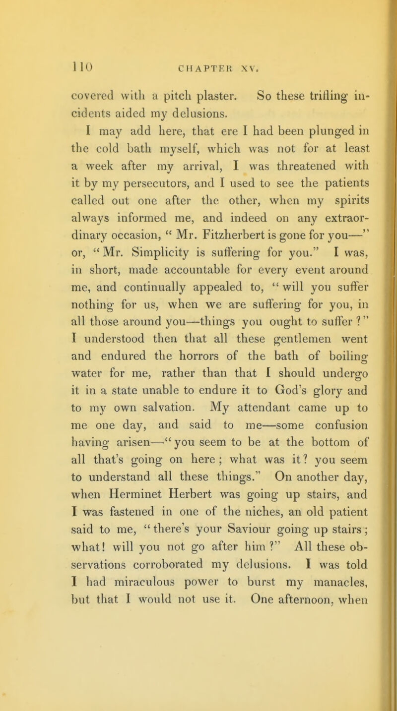 covered with a pitch plaster. So these trifling in- cidents aided my delusions. I may add here, that ere I had been plunged in the cold bath myself, which was not for at least a week after my arrival, I was threatened with it by my persecutors, and I used to see the patients called out one after the other, when my spirits always informed me, and indeed on any extraor- dinary occasion,  Mr. Fitzherbert is gone for you— or,  Mr. Simplicity is suffering for you. I was, in short, made accountable for every event around me, and continually appealed to,  will you suffer nothing for us, when we are suffering for you, in all those around you—things you ought to suffer ? I understood then that all these gentlemen went and endured the horrors of the bath of boiling water for me, rather than that 1 should undero;o it in a state unable to endure it to God's glory and to my own salvation. My attendant came up to me one day, and said to me—some confusion having arisen—you seem to be at the bottom of all that's going on here ; what was it ? you seem to understand all these things. On another day, when Herminet Herbert was going up stairs, and I was fastened in one of the niches, an old patient said to me,  there's your Saviour going up stairs; what! will you not go after him? All these ob- servations corroborated my delusions. I was told I had miraculous power to burst my manacles, but that I would not use it. One afternoon, when