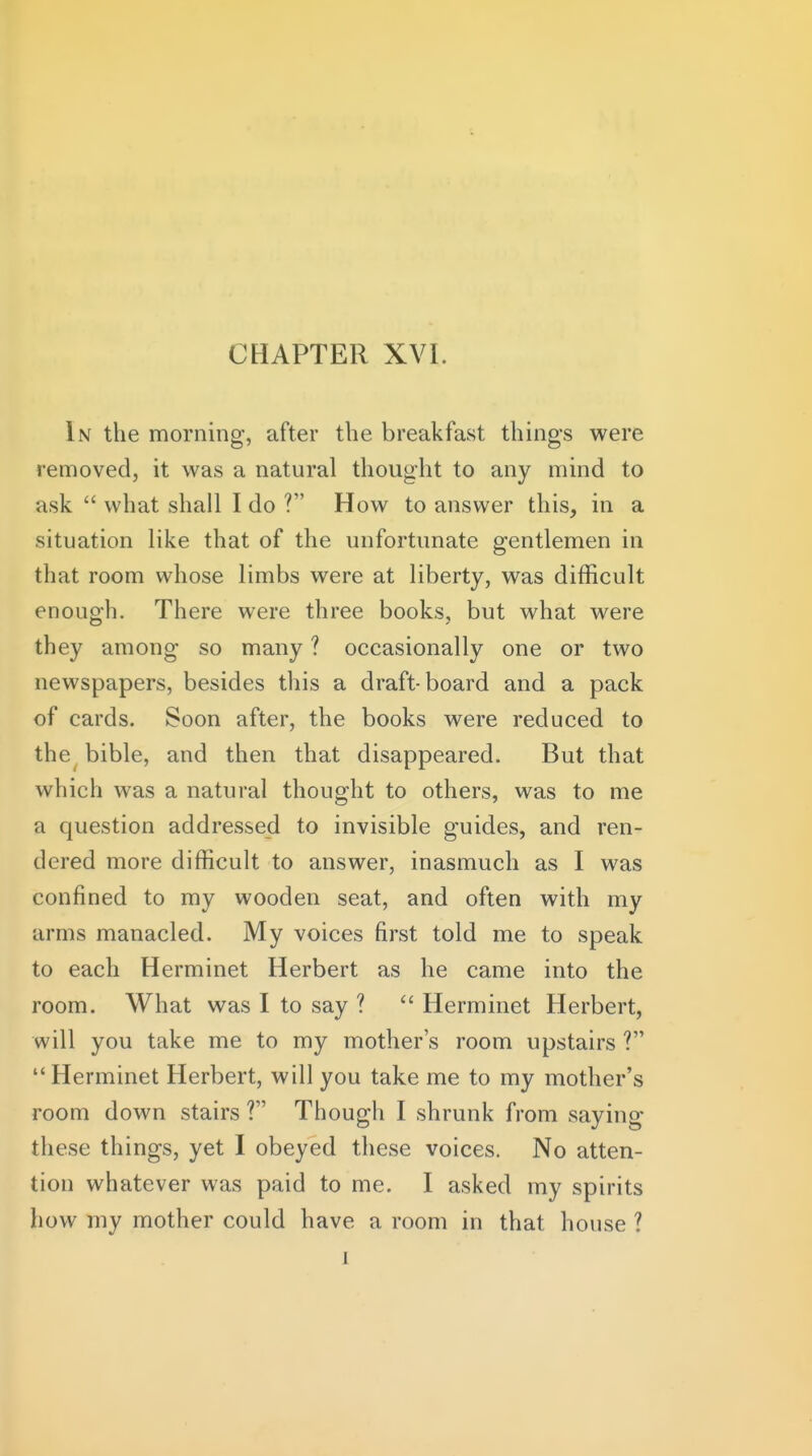In the morning, after the breakfast thing-s were removed, it was a natural thought to any mind to ask  what shall I do ? How to answer this, in a situation like that of the unfortunate gentlemen in that room whose limbs were at liberty, was difficult enough. There were three books, but what were they among so many ? occasionally one or two newspapers, besides this a draft-board and a pack of cards. Soon after, the books were reduced to the^ bible, and then that disappeared. But that which was a natural thought to others, was to me a question addressed to invisible guides, and ren- dered more difficult to answer, inasmuch as I was confined to my wooden seat, and often with my arms manacled. My voices first told me to speak to each Herminet Herbert as he came into the room. What was I to say ?  Herminet Herbert, will you take me to my mother's room upstairs ? Herminet Herbert, will you take me to my mother's room down stairs ? Though I shrunk from saying these things, yet I obeyed these voices. No atten- tion whatever was paid to me. I asked my spirits how my mother could have a room in that house ? 1
