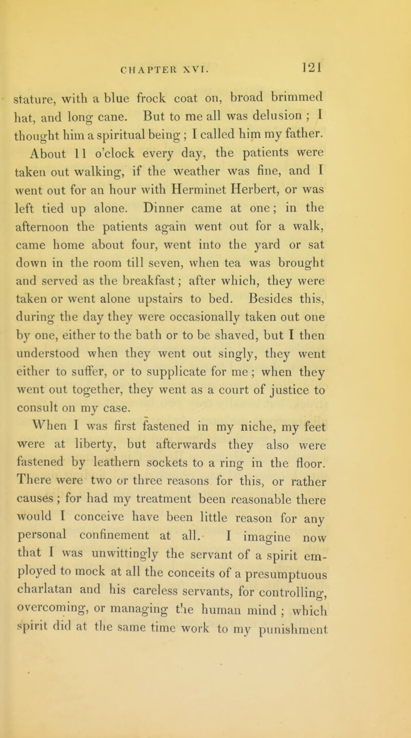 stature, with a blue frock coat on, broad brimmed hat, and long cane. But to me all was delusion ; I thought him a spiritual being; I called him my father. About 11 o'clock every day, the patients were taken out walking, if the weather was fine, and I went out for an hour with Herminet Herbert, or was left tied up alone. Dinner came at one; in the afternoon the patients again went out for a walk, came home about four, went into the yard or sat down in the room till seven, when tea was brought and served as the breakfast; after which, they were taken or went alone upstairs to bed. Besides this, during the day they were occasionally taken out one by one, either to the bath or to be shaved, but I then understood when they went out singly, they went either to suft'er, or to supplicate for me; when they went out together, they went as a court of justice to consult on my case. When I was first fastened in my niche, my feet were at liberty, but afterwards they also were fastened by leathern sockets to a ring in the floor. There were two or three reasons for this, or rather causes; for had my treatment been reasonable there would I conceive have been little reason for any personal confinement at all. I imagine now that I was unwittingly the servant of a spirit em- ployed to mock at all the conceits of a presumptuous charlatan and his careless servants, for controlling, overcoming, or managing the human mind ; which spirit did at the same time work to my punishment