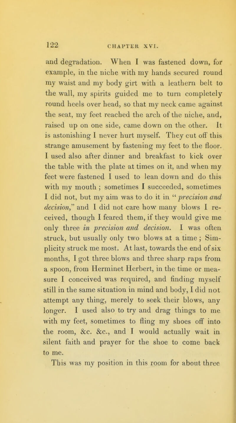 and degradation. When I was fastened down, for example, in the niche with my hands secured round my waist and my body girt with a leathern belt to the wall, my spirits guided me to turn completely round heels over head, so that my neck came against the seat, my feet reached the arch of the niche, and, raised up on one side, came down on the other. It is astonishing I never hurt myself. They cut off this strange amusement by fastening my feet to the floor. I used also after dinner and breakfast to kick over the table with the plate at times on it, and when my feet were fastened I used to lean down and do this with my mouth ; sometimes I succeeded, sometimes I did not, but my aim was to do it in precision and decision,'' and I did not care how many blows I re- ceived, though I feared them, if they would give me only three in precision and decisiofi. I was often struck, but usually only two blows at a time; Sim- plicity struck me most. At last, towards the end of six months, I got three blows and three sharp raps from a spoon, from Herminet Herbert, in the time or mea- sure I conceived was required, and finding myself still in the same situation in mind and body, I did not attempt any thing, merely to seek their blows, any longer. I used also to try and drag things to me with my feet, sometimes to fling my shoes off into the room, &c. &c., and I would actually wait in silent faith and prayer for the shoe to come back to me. This was my position in this room for about three