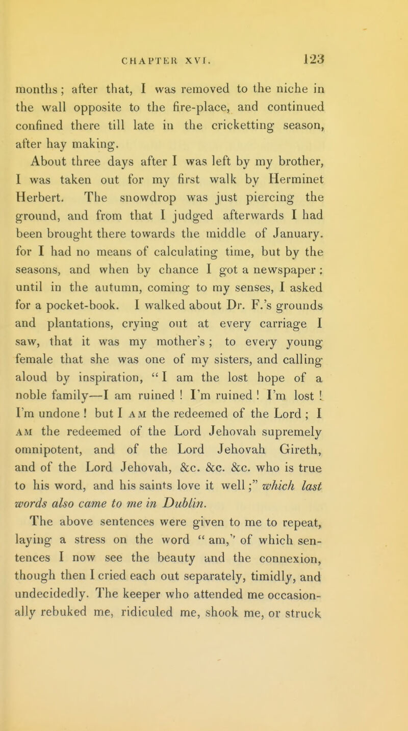 months; after that, I was removed to the niche in the wall opposite to the fire-place, and continued confined there till late in the cricketting season, after hay making. About three days after I was left by my brother, I was taken out for my first walk by Herminet Herbert. The snowdrop was just piercing the ground, and from that I judged afterwards I had been brought there towards the middle of January, for I had no means of calculating time, but by the seasons, and when by chance I got a newspaper; until in the autumn, coming to my senses, I asked for a pocket-book. I walked about Dr. F.'s grounds and plantations, crying out at every carriage I saw, that it was my mother's; to every young female that she was one of my sisters, and calling aloud by inspiration,  I am the lost hope of a noble family—I am ruined ! I'm ruined I I'm lost ! I'm undone ! but I am the redeemed of the Lord ; I AM the redeemed of the Lord Jehovah supremely omnipotent, and of the Lord Jehovah Gireth, and of the Lord Jehovah, &c. &c. &c. who is true to his word, and his saints love it well; which last words also came to me in Dublin. The above sentences were given to me to repeat, laying a stress on the word  am,'' of which sen- tences I now see the beauty and the connexion, though then I cried each out separately, timidly, and undecidedly. The keeper who attended me occasion- ally rebuked me, ridiculed me, shook me, or struck