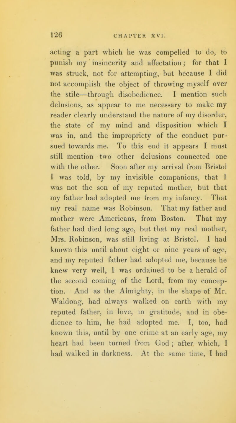 acting a part which he was compelled to do, to punish my insincerity and affectation; for that I was struck, not for attempting, but because I did not accomplish the object of throwing myself over the stile—through disobedience. I mention such delusions, as appear to me necessary to make my reader clearly understand the nature of my disorder, the state of my mind and disposition which I was in, and the impropriety of the conduct pur- sued towards me. To this end it appears I must still mention two other delusions connected one with the other. Soon after my arrival from Bristol I was told, by my invisible companions, that I was not the son of my reputed mother, but that my father had adopted me from my infancy. That my real name was Robinson. That my father and mother were Americans, from Boston. That my father had died long ago, but that my real mother, Mrs. Robinson, was still living at Bristol. I had known this until about eight or nine years of age, and my reputed father had adopted me, because he knew very well, I was ordained to be a herald of the second coming of the Lord, from my concep- tion. And as the Almighty, in the shape of Mr. Waldong, had always walked on earth with my reputed father, in love, in gratitude, and in obe- dience to him, he had adopted me. I, too, had known this, until by one crime at an early age, my heart had been turned from God ; after which, I had walked in darkness. At the same time, I had