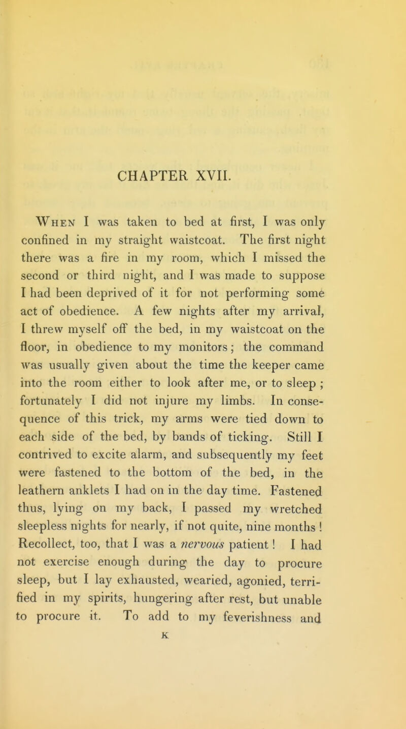 When I was taken to bed at first, I was only- confined in my straight waistcoat. The first night there was a fire in my room, which I missed the second or third night, and I was made to suppose I had been deprived of it for not performing some act of obedience. A few nights after my arrival, I threw myself off the bed, in my waistcoat on the floor, in obedience to my monitors; the command was usually given about the time the keeper came into the room either to look after me, or to sleep ; fortunately I did not injure my limbs. In conse- quence of this trick, my arms were tied down to each side of the bed, by bands of ticking. Still I contrived to excite alarm, and subsequently my feet were fastened to the bottom of the bed, in the leathern anklets I had on in the day time. Fastened thus, lying on my back, I passed my wretched sleepless nights for nearly, if not quite, nine months ! Recollect, too, that I was a nervous patient! I had not exercise enough during the day to procure sleep, but I lay exhausted, wearied, agonied, terri- fied in my spirits, hungering after rest, but unable to procure it. To add to my feverishness and K