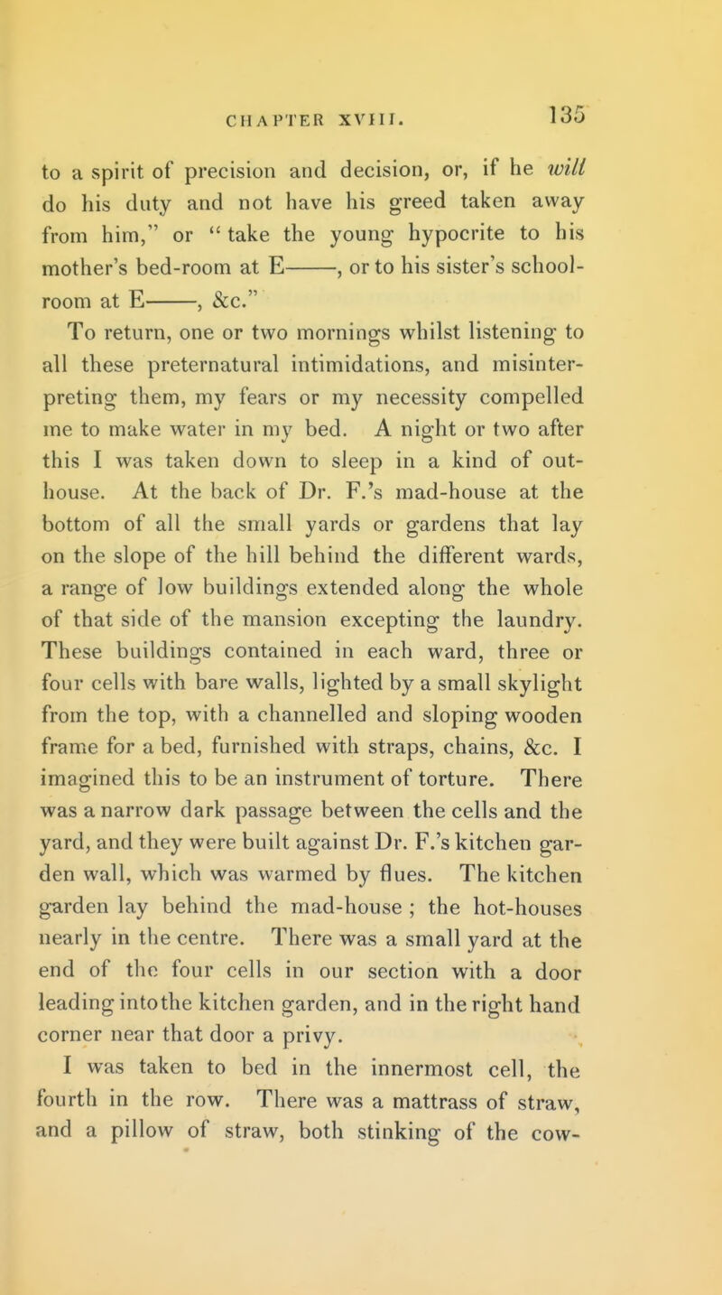 to a spirit of precision and decision, or, if he will do his duty and not have his greed taken away from him, or  take the young hypocrite to his mother's bed-room at E , or to his sister's school- room at E , &c. To return, one or two mornings whilst listening to all these preternatural intimidations, and misinter- preting them, my fears or my necessity compelled me to make water in my bed. A night or two after this I was taken down to sleep in a kind of out- house. At the back of Dr. F.'s mad-house at the bottom of all the small yards or gardens that lay on the slope of the hill behind the different wards, a range of low buildings extended along the whole of that side of the mansion excepting the laundry. These buildings contained in each ward, three or four cells with bare walls, lighted by a small skylight from the top, with a channelled and sloping wooden frame for a bed, furnished with straps, chains, &c. I imagined this to be an instrument of torture. There was a narrow dark passage between the cells and the yard, and they were built against Dr. F.'s kitchen gar- den wall, which was warmed by flues. The kitchen garden lay behind the mad-house ; the hot-houses nearly in the centre. There was a small yard at the end of the four cells in our section with a door leading into the kitchen garden, and in the right hand corner near that door a privy. I was taken to bed in the innermost cell, the fourth in the row. There was a mattrass of straw, and a pillow of straw, both stinking of the cow-