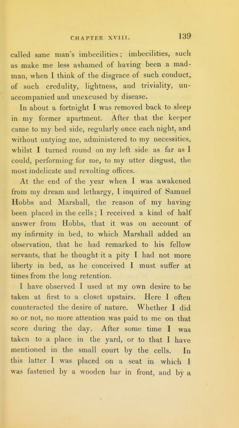 called sane man's imbecilities; imbecilities, such as make me less ashamed of having been a mad- man, when I think of the disgrace of such conduct, of such credulity, lightness, and triviality, un- accompanied and unexcused by disease. In about a fortnight I v^^as removed back to sleep in my former apartment. After that the keeper came to my bed side, regularly once each night, and without untying me, administered to my necessities, whilst I turned round on my left side as far as I could, performing for me, to my utter disgust, the most indelicate and revolting offices. At the end of the year when I was awakened from my dream and lethargy, I inquired of Samuel Hobbs and Marshall, the reason of my having been placed in the cells; I received a kind of half answer from Hobbs, that it was on account of my infirmity in bed, to which Marshall added an observation, that he had remarked to his fellow servants, that he thought it a pity I had not more liberty in bed, as he conceived I must suffer at times from the long retention. I have observed I used at my own desire to be taken at first to a closet upstairs. Here I often counteracted the desire of nature. Whether I did so or not, no more attention was paid to me on that score during the day. After some time I was taken to a place in the yard, or to that I have mentioned in the small court by the cells. In this latter I was placed on a seat in which I was fastened by a wooden bar in front, and by a