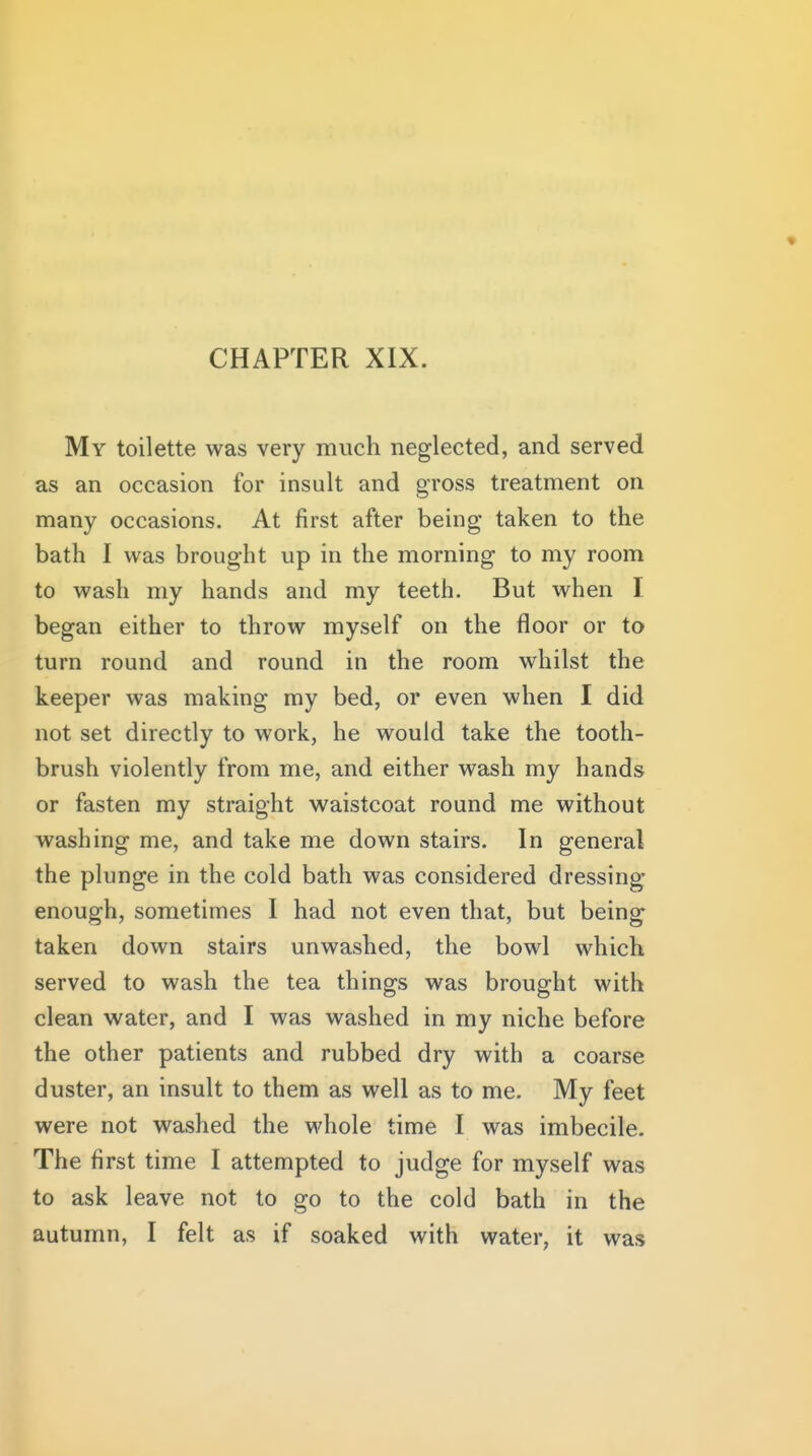 My toilette was very much neglected, and served as an occasion for insult and gross treatment on many occasions. At first after being taken to the bath I was brought up in the morning to my room to wash my hands and my teeth. But when I began either to throw myself on the floor or to turn round and round in the room whilst the keeper was making my bed, or even when I did not set directly to work, he would take the tooth- brush violently from me, and either wash my hands or fasten my straight waistcoat round me without washing me, and take me down stairs. In general the plunge in the cold bath was considered dressing enough, sometimes I had not even that, but being taken down stairs unwashed, the bowl which served to wash the tea things was brought with clean water, and I was washed in my niche before the other patients and rubbed dry with a coarse duster, an insult to them as well as to me. My feet were not washed the whole time I was imbecile. The first time I attempted to judge for myself was to ask leave not to go to the cold bath in the autumn, I felt as if soaked with water, it was