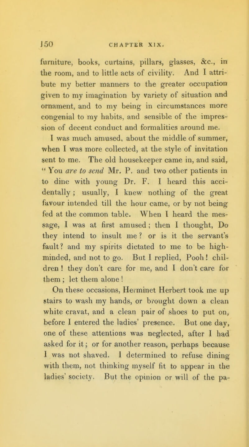 furniture, books, curtains, pillars, glasses, &c., in the room, and to little acts of civility. And I attri- bute my better manners to the greater occupation given to my imagination by variety of situation and ornament, and to my being in circumstances more congenial to my habits, and sensible of the impres- sion of decent conduct and formalities around me. 1 was much amused, about the middle of summer, ■when I was more collected, at the style of invitation sent to me. The old housekeeper came in, and said,  You a?^e to send Mr. P. and two other patients in to dine with young Dr. F. I heard this acci- dentally ; usually, I knew nothing of the great favour intended till the hour came, or by not being fed at the common table. When I heard the mes- sage, I was at first amused; then I thought, Do they intend to insult me ? or is it the servant's fault? and my spirits dictated to me to be high- minded, and not to go. But I replied. Pooh ! chil- dren ! they don't care for me, and I don't care for them ; let them alone ! On these occasions, Herminet Herbert took me up stairs to wash my hands, or brought down a clean white cravat, and a clean pair of shoes to put on, before I entered the ladies' presence. But one day, one of these attentions was neglected, after I had asked for it; or for another reason, perhaps because I was not shaved. 1 determined to refuse dining with them, not thinking myself fit to appear in the ladies' society. But the opinion or will of the pa-