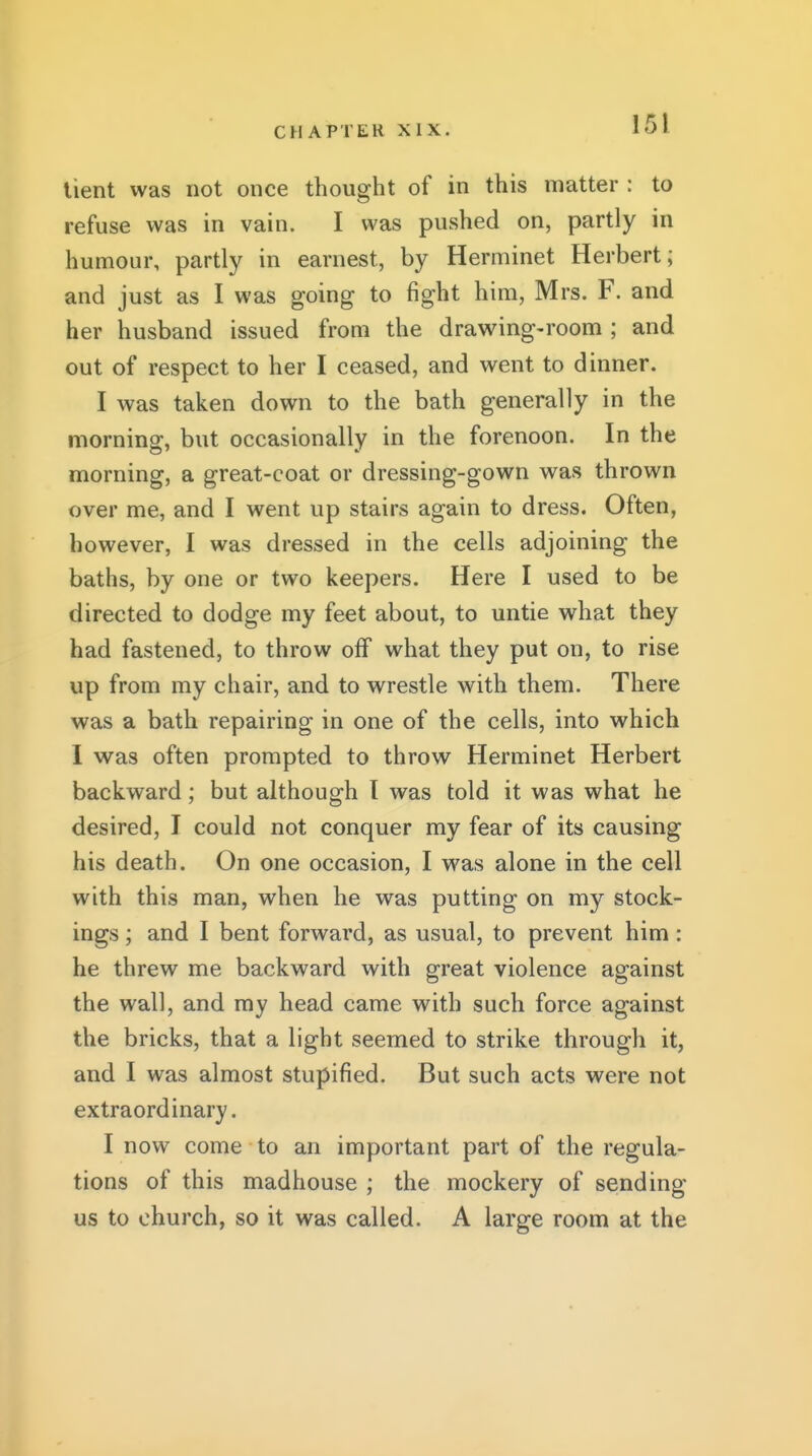lient was not once thought of in this matter : to refuse was in vain. I was pushed on, partly in humour, partly in earnest, by Herminet Herbert; and just as I was going to fight him, Mrs. F. and her husband issued from the drawing-room ; and out of respect to her I ceased, and went to dinner. I was taken down to the bath generally in the morning, but occasionally in the forenoon. In the morning, a great-coat or dressing-gown was thrown over me, and I went up stairs again to dress. Often, however, I was dressed in the cells adjoining the baths, by one or two keepers. Here I used to be directed to dodge my feet about, to untie what they had fastened, to throw off what they put on, to rise up from my chair, and to wrestle with them. There was a bath repairing in one of the cells, into which I was often prompted to throw Herminet Herbert backward; but although I was told it was what he desired, I could not conquer my fear of its causing his death. On one occasion, I was alone in the cell with this man, when he was putting on my stock- ings ; and I bent forward, as usual, to prevent him: he threw me backward with great violence against the wall, and my head came with such force against the bricks, that a light seemed to strike through it, and I was almost stupified. But such acts were not extraordinary. I now come to an important part of the regula- tions of this madhouse ; the mockery of sending us to church, so it was called. A large room at the