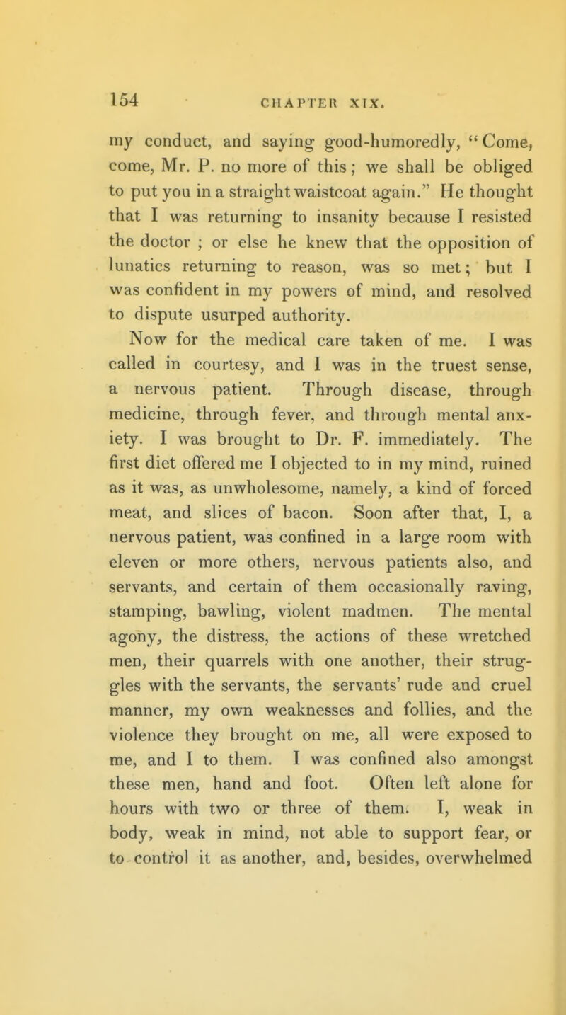 my conduct, and saying good-humoredly, Come, come, Mr. P. no more of this; we shall be obliged to put you in a straight waistcoat again. He thought that I was returning to insanity because I resisted the doctor ; or else he knew that the opposition of lunatics returning to reason, was so met; but I was confident in my powers of mind, and resolved to dispute usurped authority. Now for the medical care taken of me. I was called in courtesy, and I was in the truest sense, a nervous patient. Through disease, through medicine, through fever, and through mental anx- iety. I was brought to Dr. F. immediately. The first diet offered me I objected to in my mind, ruined 1 as it was, as unwholesome, namely, a kind of forced meat, and slices of bacon. Soon after that, I, a nervous patient, was confined in a large room with eleven or more others, nervous patients also, and servants, and certain of them occasionally raving, stamping, bawling, violent madmen. The mental agony, the distress, the actions of these wretched men, their quarrels with one another, their strug- gles with the servants, the servants' rude and cruel manner, my own weaknesses and follies, and the violence they brought on me, all were exposed to me, and I to them. I was confined also amongst these men, hand and foot. Often left alone for hours with two or three of them. I, weak in body, weak in mind, not able to support fear, or to-control it as another, and, besides, overwhelmed