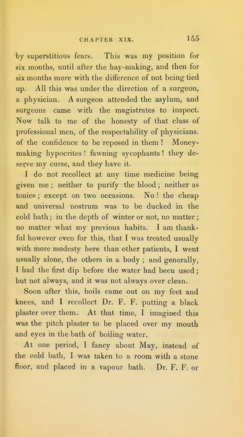 by superstitious fears. This was my position for six months, until after the hay-making, and then for six months more with the difference of not being tied up. All this was under the direction of a surgeon, a physician. A surgeon attended the asylum, and surgeons came with the magistrates to inspect. Now talk to me of the honesty of that class of professional men, of the respectability of physicians, of the confidence to be reposed in them ! Money- making hypocrites ! fawning sycophants ! they de- serve my curse, and they have it. I do not recollect at any time medicine being- given me ; neither to purify the blood; neither as tonics ; except on two occasions. No ! the cheap and universal nostrum was to be ducked in the cold bath; in the depth of winter or not, no matter; no matter what my previous habits. I am thank- ful however even for this, that I was treated usually with more modesty here than other patients, I went usually alone, the others in a body ; and generally, I had the first dip before the water had been used; but not always, and it was not always over clean. Soon after this, boils came out on my feet and knees, and I recollect Dr. F. F. putting a black plaster over them. At that time, I imagined this was the pitch plaster to be placed over my mouth and eyes in the bath of boiling water. At one period, I fancy about May, instead of the cold bath, I was taken to a room with a stone floor, and placed in a vapour bath. Dr. F. F. or