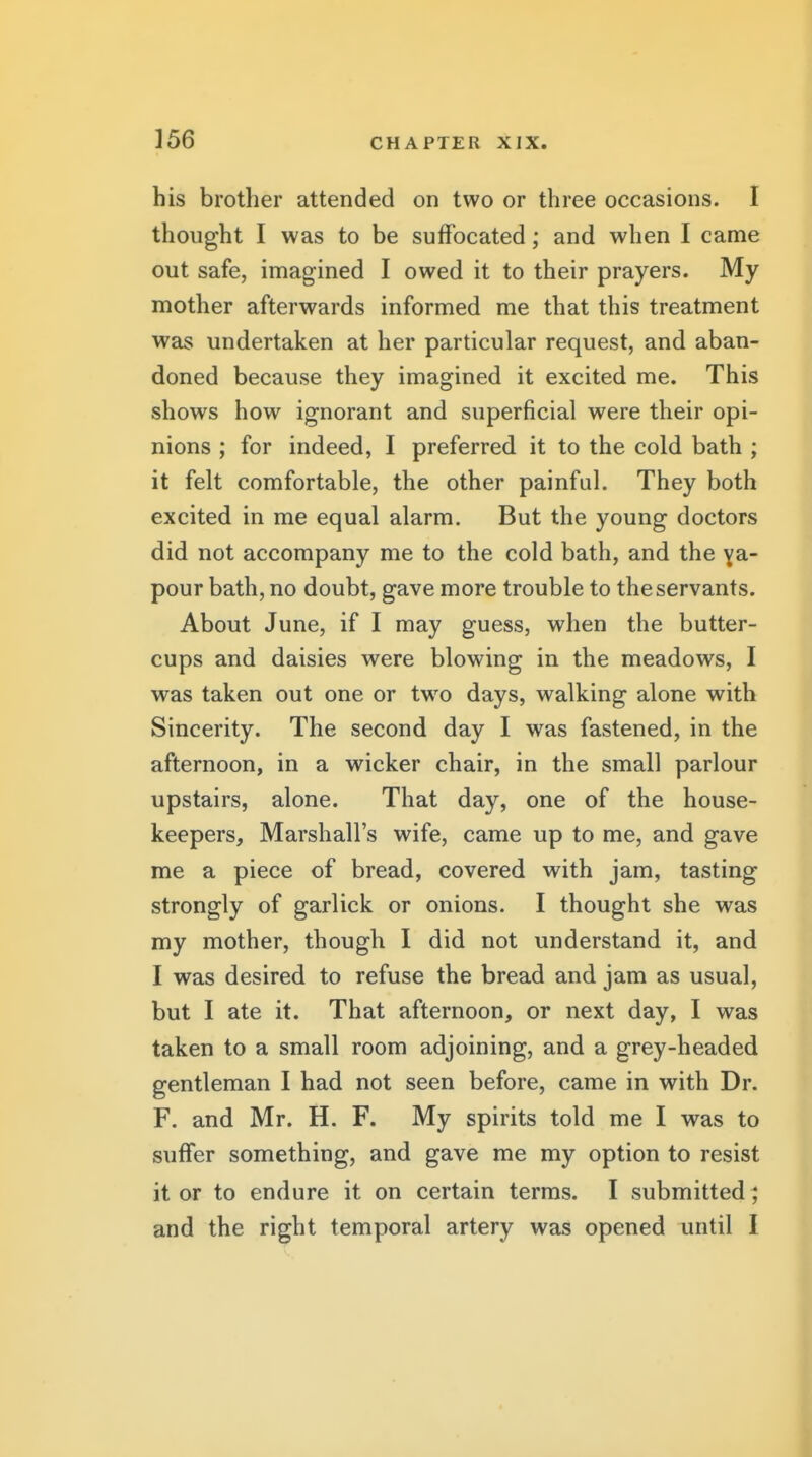 his brother attended on two or three occasions. I thought I was to be suffocated; and when I came out safe, imagined I owed it to their prayers. My mother afterwards informed me that this treatment was undertaken at her particular request, and aban- doned because they imagined it excited me. This shows how ignorant and superficial were their opi- nions ; for indeed, I preferred it to the cold bath ; it felt comfortable, the other painful. They both excited in me equal alarm. But the young doctors did not accompany me to the cold bath, and the ya- pour bath, no doubt, gave more trouble to the servants. About June, if I may guess, when the butter- cups and daisies were blowing in the meadows, I was taken out one or two days, walking alone with Sincerity. The second day I was fastened, in the afternoon, in a wicker chair, in the small parlour upstairs, alone. That day, one of the house- keepers, Marshall's wife, came up to me, and gave me a piece of bread, covered with jam, tasting strongly of garlick or onions. I thought she was my mother, though I did not understand it, and I was desired to refuse the bread and jam as usual, but I ate it. That afternoon, or next day, I was taken to a small room adjoining, and a grey-headed gentleman I had not seen before, came in with Dr. F. and Mr. H. F. My spirits told me I was to suffer something, and gave me my option to resist it or to endure it on certain terms. I submitted ; and the right temporal artery was opened until I