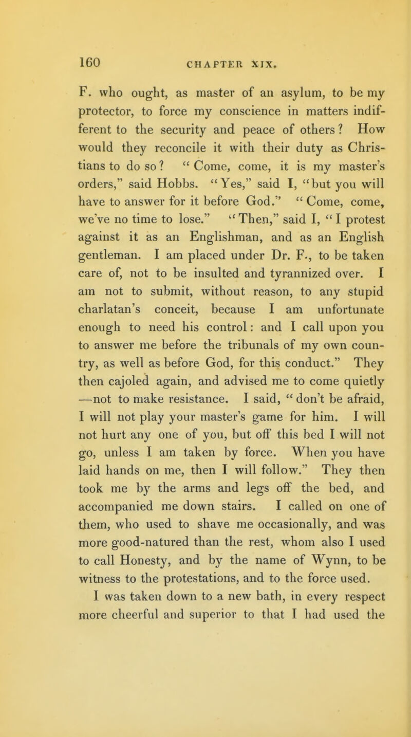 F. who ought, as master of an asylum, to be my protector, to force my conscience in matters indif- ferent to the security and peace of others ? How would they reconcile it with their duty as Chris- tians to do so ?  Come, come, it is my master's orders, said Hobbs. Yes, said I, but you will have to answer for it before God.  Come, come, we've no time to lose. Then, said I,  I protest against it as an Englishman, and as an English gentleman. I am placed under Dr. F-, to be taken care of, not to be insulted and tyrannized over. I am not to submit, without reason, to any stupid charlatan's conceit, because I am unfortunate enough to need his control: and I call upon you to answer me before the tribunals of my own coun- try, as well as before God, for this conduct. They then cajoled again, and advised me to come quietly —not to make resistance. I said,  don't be afraid, I will not play your master's game for him. I will not hurt any one of you, but off this bed I will not go, unless I am taken by force. When you have laid hands on me, then I will follow. They then took me by the arms and legs off the bed, and accompanied me down stairs. I called on one of them, who used to shave me occasionally, and was more good-natured than the rest, whom also I used to call Honesty, and by the name of Wynn, to be witness to the protestations, and to the force used. I was taken down to a new bath, in every respect more cheerful and superior to that I had used the