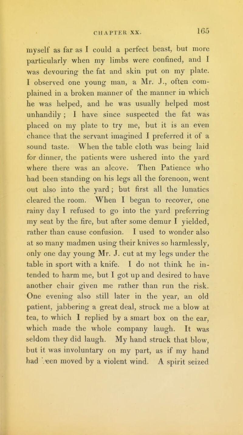 myself as far as I could a perfect beast, but more particularly when my limbs were confined, and I was devouring the fat and skin put on my plate. I observed one young man, a Mr. J., often com- plained in a broken manner of the manner in which he was helped, and he was usually helped most unhandily ; I have since suspected the fat was placed on my plate to try me, but it is an even chance that the servant imagined I preferred it of a sound taste. When the table cloth was being laid for dinner, the patients were ushered into the yard where there was an alcove. Then Patience who liad been standing on his legs all the forenoon, went out also into the yard; but first all the lunatics cleared the room. When I began to recover, one rainy day I refused to go into the yard preferring my seat by the fire, but after some demur I yielded, rather than cause confusion. I used to wonder also at so many madmen using their knives so harmlessly, only one day young Mr. J. cut at my legs under the table in sport with a knife. I do not think he in- tended to harm me, but I got up and desired to have another chair given me rather than run the risk. One evening also still later in the year, an old patient, jabbering a great deal, struck me a blow at tea, to which 1 replied by a smart box on the ear, which made the whole company laugh. It was seldom they did laugh. My hand struck that blow, but it was involuntary on my part, as if my hand had Veen moved by a violent wind. A spirit seized