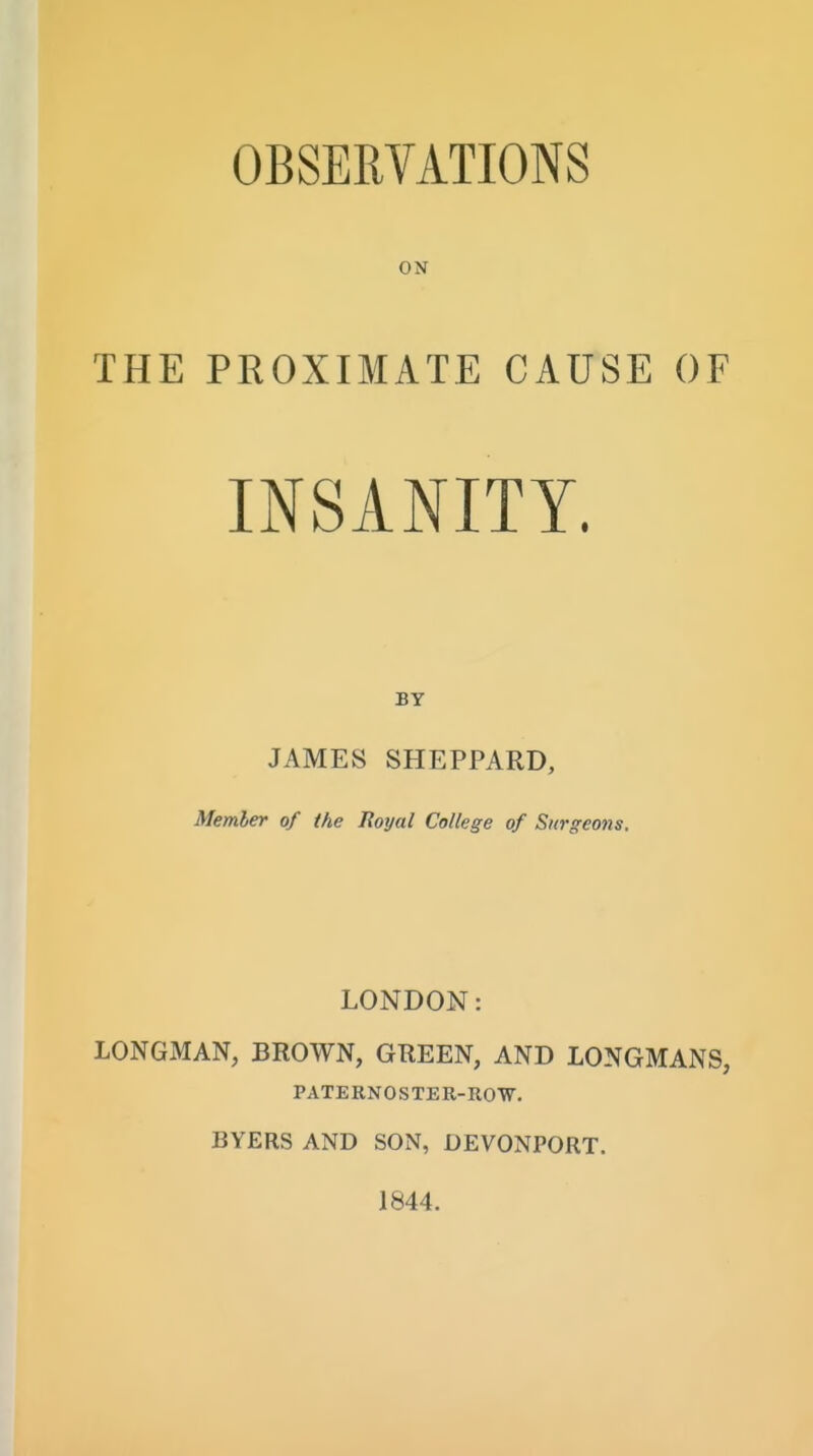 OBSERVATIONS ON THE PROXIMATE CAUSE OF INSANITY. BY JAMES SHEPPARD, Member of the Royal College of Surgeons. LONDON: LONGMAN, BROWN, GREEN, AND LONGMANS, PATE RNO S TE R-ROW. BYERS AND SON, DEVONPORT. 1844.