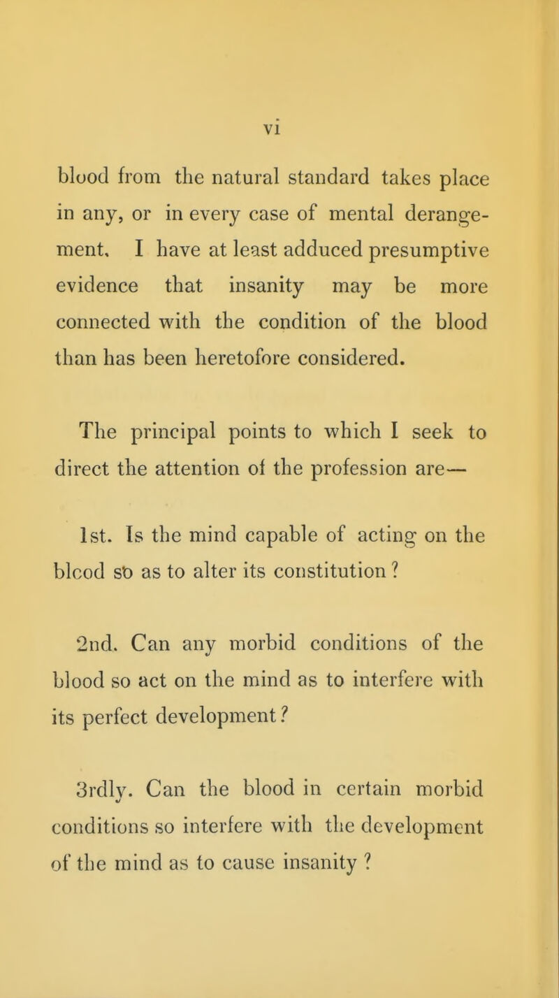 blood from the natural standard takes place in any, or in every case of mental derange- ment, I have at least adduced presumptive evidence that insanity may be more connected with the condition of the blood than has been heretofore considered. The principal points to which I seek to direct the attention ol the profession are— 1st. Is the mind capable of acting on the blood St) as to alter its constitution ? 2nd. Can any morbid conditions of the blood so act on the mind as to interfere with its perfect development 1 3rdlv. Can the blood in certain morbid conditions so interfere with the development of the mind as to cause insanity ?