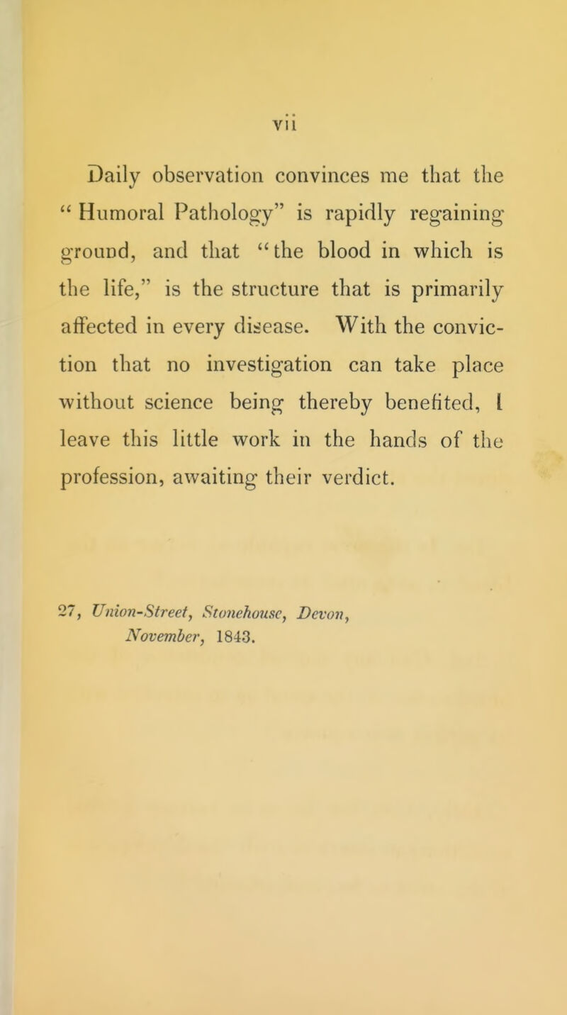 Daily observation convinces me that the  Humoral Pathology is rapidly regaining ground, and that  the blood in which is the life, is the structure that is primarily affected in every dii^ease. With the convic- tion that no investigation can take place without science being thereby benefited, I leave this little work in the hands of the profession, awaiting their verdict. 27, Union-Street, Stonehouse, Devon, November, 1843.