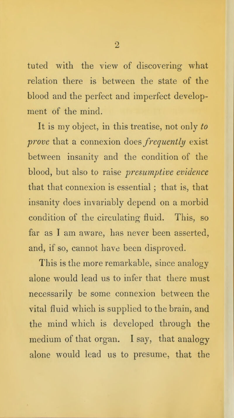 tuted with the view of discovering what relation there is between the state of the blood and the perfect and imperfect develop- ment of the mind. It is my object, in this treatise, not only to prove that a connexion does f requently exist between insanity and the condition of the blood, but also to raise presumptive evidence that that connexion is essential; that is, that insanity does invariably depend on a morbid condition of the circulating^ fluid. This, so far as I am aware, has never been asserted, and, if so, cannot have been disproved. This is the more remarkable, since analogy alone would lead us to infer that there must necessarily be some connexion between the vital fluid which is supplied to the brain, and the mind which is developed through the medium of that organ. I say, that analogy alone would lead us to presume, that the