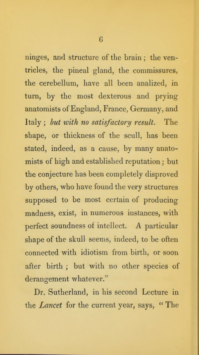 ninges, and structure of the brain ; the ven- tricles, the pineal gland, the commissures, the cerebellum, have all been analized, in turn, by the most dexterous and prying anatomists of England, France, Germany, and Italy ; but with no satisfactory result. The shape, or thickness of the scull, has been stated, indeed, as a cause, by many anato- mists of high and established reputation; but the conjecture has been completely disproved by others, who have found the very structures supposed to be most certain of producing madness, exist, in numerous instances, with perfect soundness of intellect. A particular shape of the skull seems, indeed, to be often connected with idiotism from birth, or soon after birth ; but with no other species of derangement whatever. Dr. Sutherland, in his second Lecture in the Lancet for the current year, says,  The