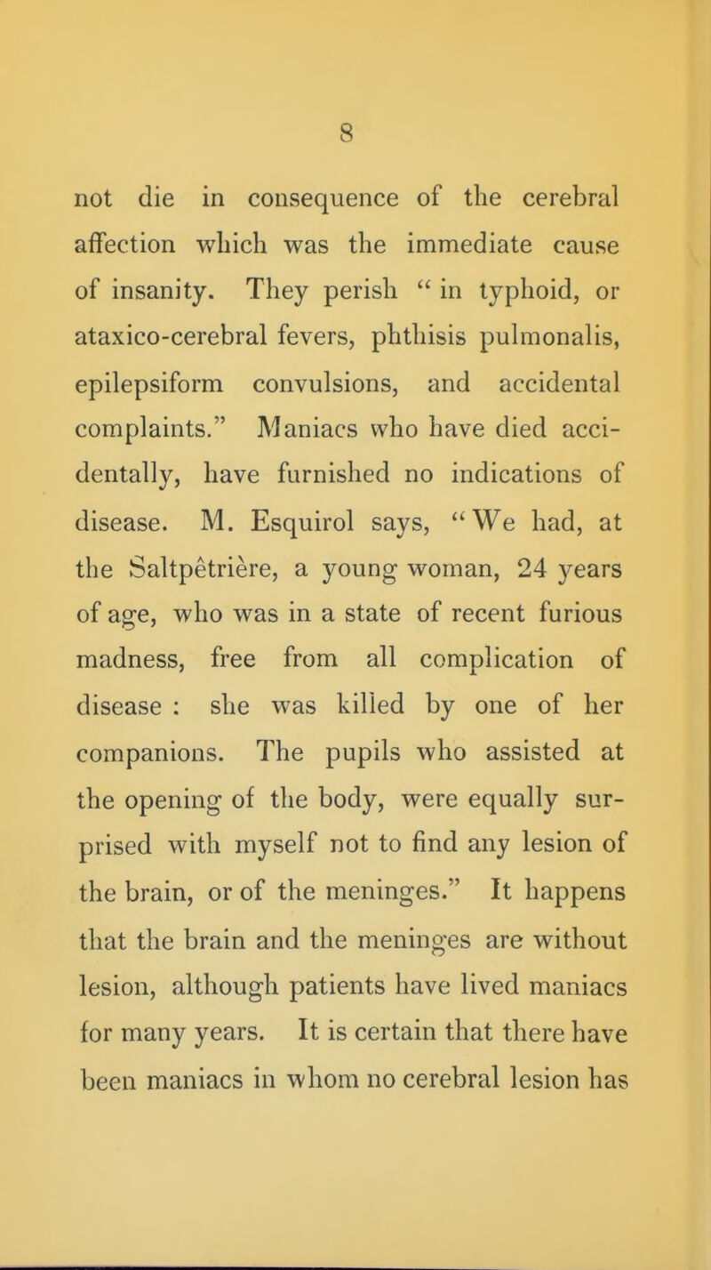 not die in consequence of the cerebral affection which was the immediate cause of insanity. They perish  in typhoid, or ataxico-cerebral fevers, phthisis pulmonalis, epilepsiform convulsions, and accidental complaints. Maniacs who have died acci- dentally, have furnished no indications of disease. M. Esquirol says, We had, at the Saltpetriere, a young woman, 24 years of age, who was in a state of recent furious madness, free from all complication of disease ; she was killed by one of her companions. The pupils who assisted at the opening of the body, were equally sur- prised with myself not to find any lesion of the brain, or of the meninges. It happens that the brain and the meninges are without lesion, although patients have lived maniacs for many years. It is certain that there have been maniacs in whom no cerebral lesion has