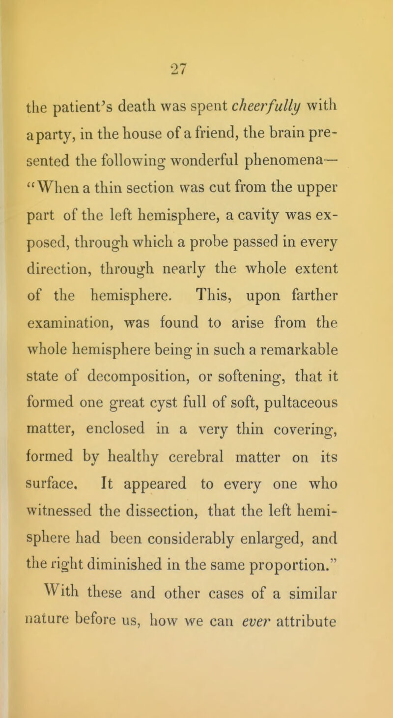 the patient's death was spent cheerfully with a party, in the house of a friend, the brain pre- sented the following wonderful phenomena— When a thin section was cut from the upper part of the left hemisphere, a cavity was ex- posed, through which a probe passed in every direction, through nearly the whole extent of the hemisphere. This, upon farther examination, was found to arise from the whole hemisphere being in such a remarkable state of decomposition, or softening, that it formed one great cyst full of soft, pultaceous matter, enclosed in a very thin covering, formed by healthy cerebral matter on its surface. It appeared to every one who witnessed the dissection, that the left hemi- sphere had been considerably enlarged, and the right diminished in the same proportion. With these and other cases of a similar nature before us, how we can ever attribute