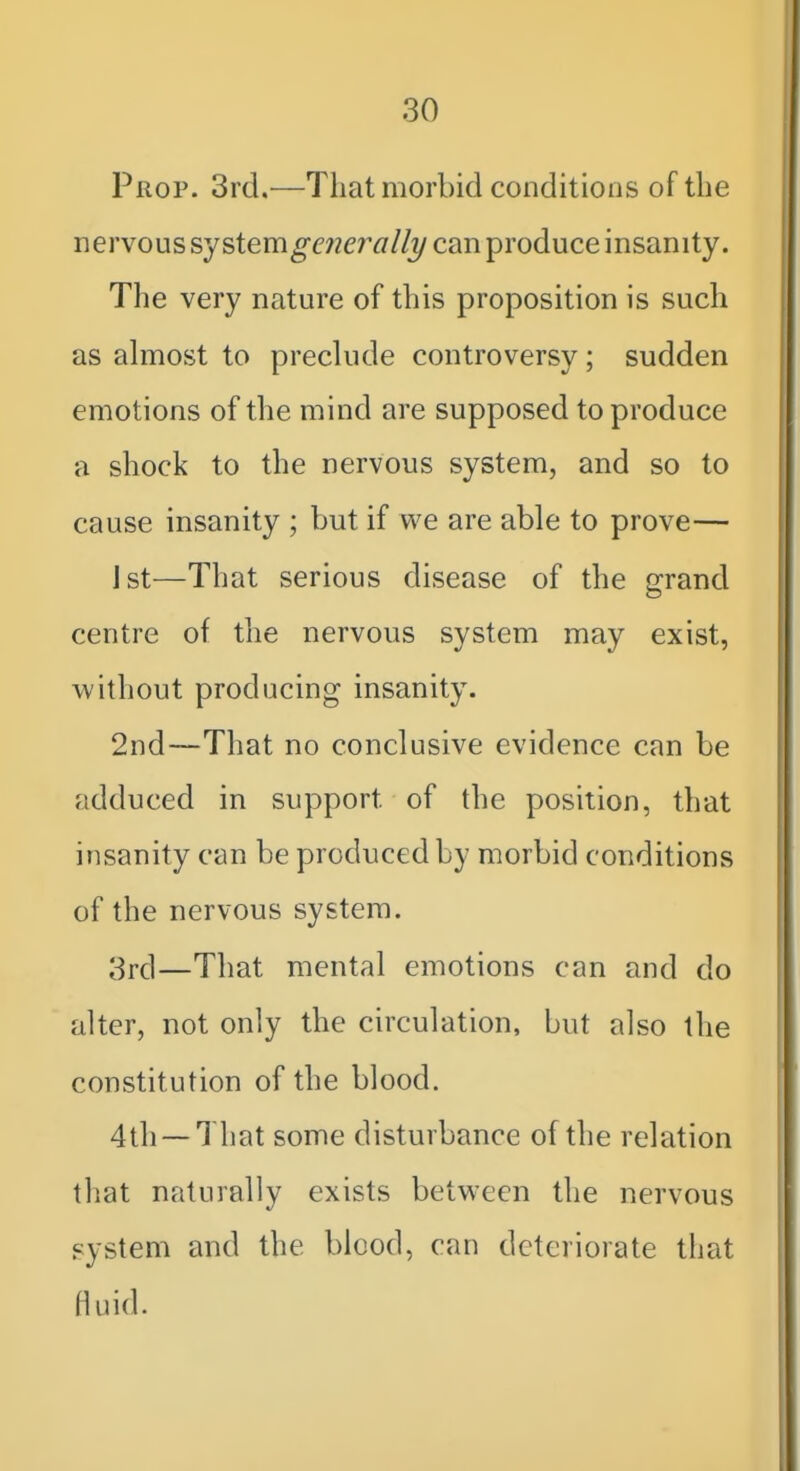 Prop. 3rd,—That morbid conditions of the nervous system^azer^//?/can produce insanity. The very nature of this proposition is such as ahuost to preclude controversy; sudden emotions of the mind are supposed to produce a shock to the nervous system, and so to cause insanity ; but if we are able to prove— jst—That serious disease of the grand centre of the nervous system may exist, without producing insanity. 2nd—That no conclusive evidence can be adduced in support of the position, that insanity can be produced by morbid conditions of the nervous system. 3rd—That mental emotions can and do alter, not only the circulation, but also the constitution of the blood. 4th —That some disturbance of the relation tliat naturally exists between the nervous system and the blood, can deteriorate that Huid.