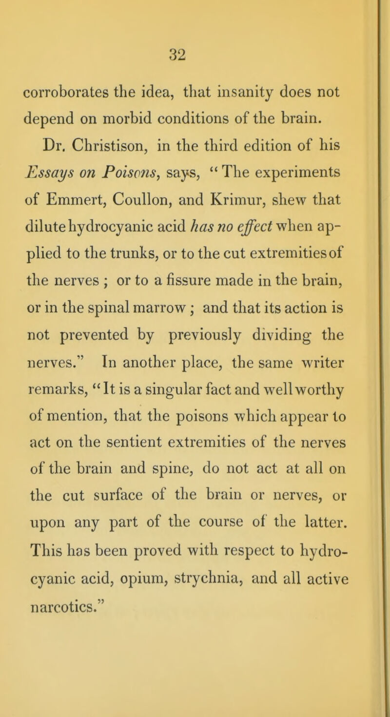 corroborates the idea, that msanity does not depend on morbid conditions of the brain. Dr. Christison, in the third edition of his Essays on Poisons^ says,  The experiments of Emmert, Coullon, and Krimur, shew that dilute hydrocyanic acid has no effect when ap- plied to the trunks, or to the cut extremities of the nerves ; or to a fissure made in the brain, or in the spinal marrow; and that its action is not prevented by previously dividing the nerves. In another place, the same writer remarks, It is a singular fact and well worthy of mention, that the poisons which appear to act on the sentient extremities of the nerves of the brain and spine, do not act at all on the cut surface of the brain or nerves, or upon any part of the course of the latter. This has been proved with respect to hydro- cyanic acid, opium, strychnia, and all active narcotics.