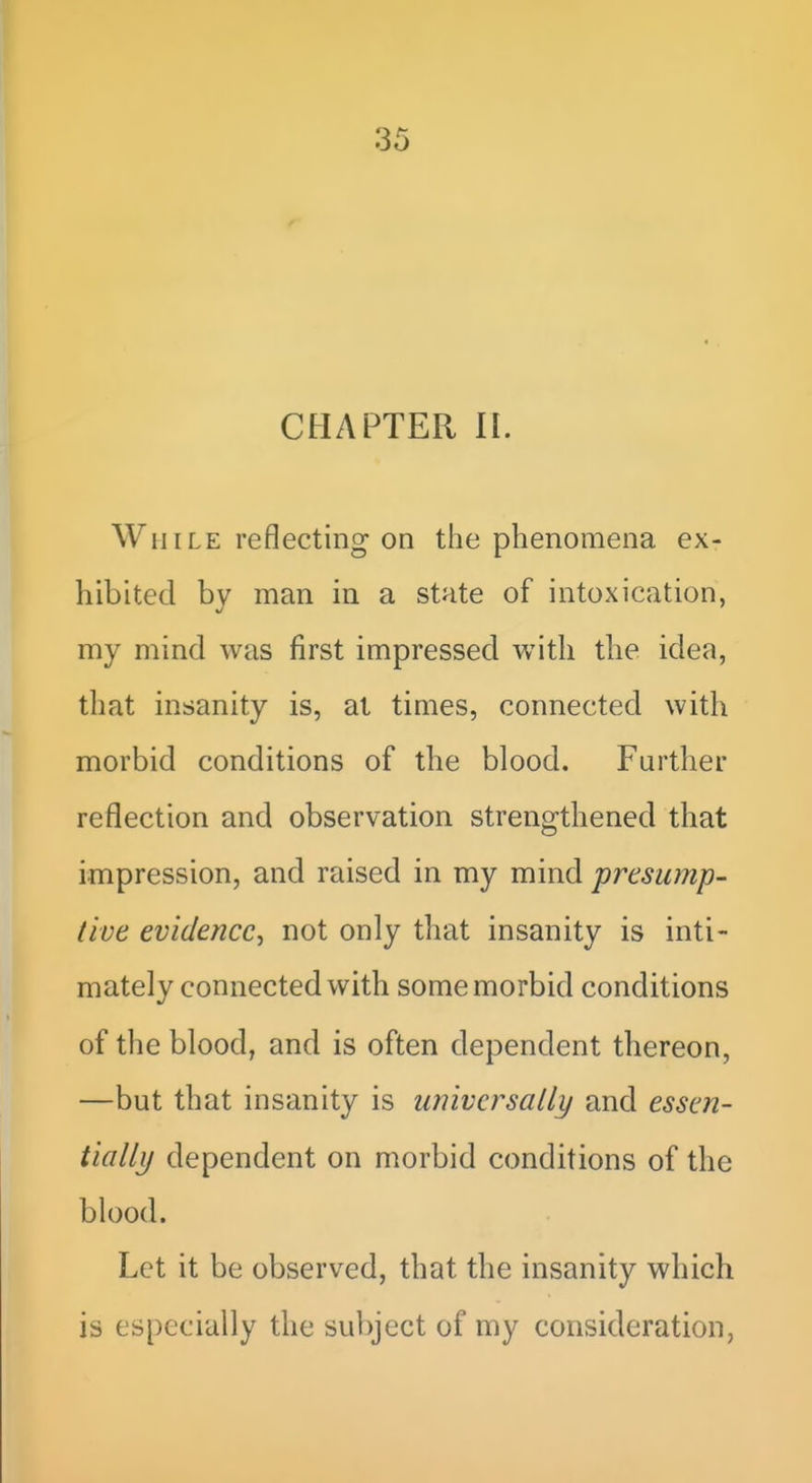 CHAPTER n. While reflecting on the phenomena ex- hibited by man in a state of intoxication, my mind was first impressed with the idea, that insanity is, at times, connected with morbid conditions of the blood. Further reflection and observation strengthened that impression, and raised in my mind presump- tive evidence, not only that insanity is inti- mately connected with some morbid conditions of the blood, and is often dependent thereon, —but that insanity is universally and essen- tialli/ dependent on morbid conditions of the blood. Let it be observed, that the insanity which is especially the subject of my consideration,