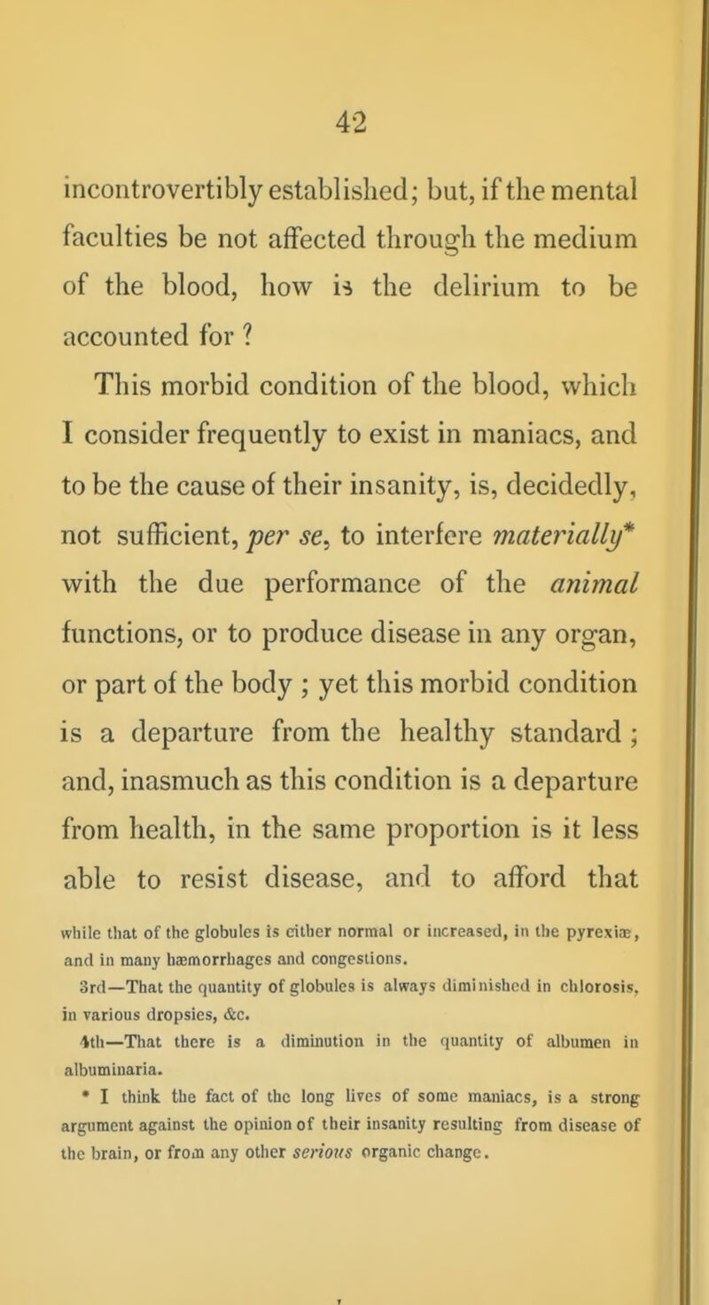 incontrovertibly established; but, if the mental faculties be not affected through the medium of the blood, how is the delirium to be accounted for ? This morbid condition of the blood, which I consider frequently to exist in maniacs, and to be the cause of their insanity, is, decidedly, not sufficient, per se, to interfere inateynally* with the due performance of the animal functions, or to produce disease in any organ, or part of the body ; yet this morbid condition is a departure from the healthy standard ; and, inasmuch as this condition is a departure from health, in the same proportion is it less able to resist disease, and to afford that while that of the globules is cither normal or increased, in the pyrexiae, and in many hasmorrhages and congestions. 3rd—That the quantity of globules is always diminished in chlorosis, in various dropsies, &c. 'Ith—That there is a diminution in the quantity of albumen in albumiuaria. • I think the feet of the long lives of some maniacs, is a strong argument against the opinion of their insanity resulting from disease of the brain, or from any other serious organic change.