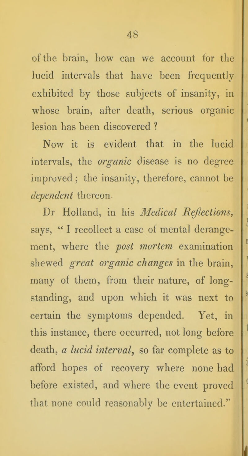 1 48 I of the brain, liow can we account for the j lucid intervals that have been frequently exhibited by those subjects of insanity, in ' i whose brain, after death, serious organic lesion has been discovered ? Now it is evident that in the lucid intervals, the orga?iic disease is no degree | improved ; the insanity, therefore, cannot be ' dependent thereon. Dr Holland, in his Medical Reflections, ' says,  I recollect a case of mental derange- ment, where the post mortem examination shewed great organic changes in the brain, ^ many of them, from their nature, of long- standing, and upon which it was next to  certain the symptoms depended. Yet, in ^ this instance, there occurred, not long before ^ death, a lucid interval, so far complete as to ; • afford hopes of recovery where none had ^ before existed, and where the event proved ^ that none could reasonably be entertained.