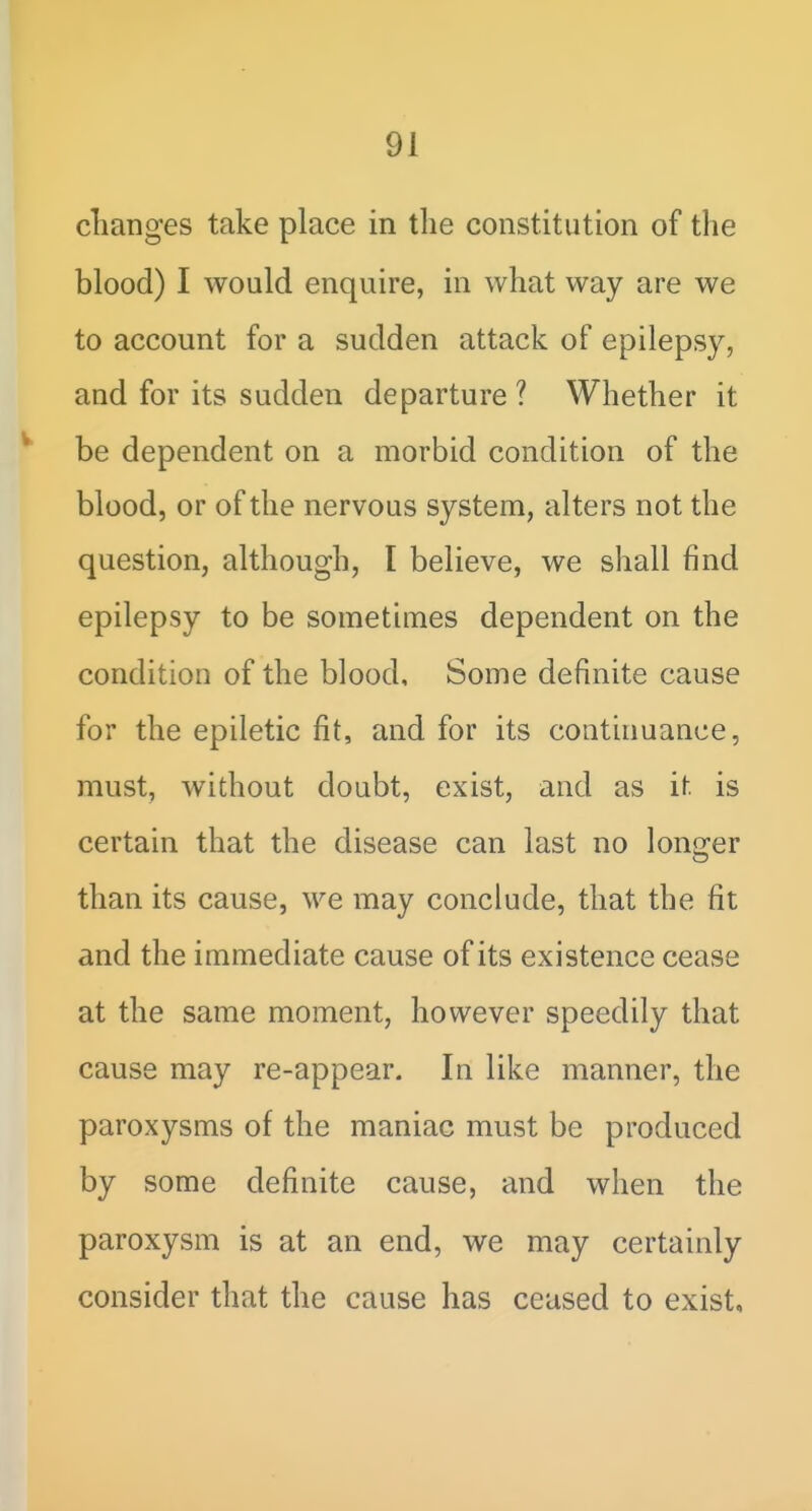 changes take place in the constitution of the blood) I would enquire, in what way are we to account for a sudden attack of epilepsy, and for its sudden departure ? Whether it be dependent on a morbid condition of the blood, or of the nervous system, alters not the question, although, I believe, we shall find epilepsy to be sometimes dependent on the condition of the blood. Some definite cause for the epiletic fit, and for its continuance, must, without doubt, exist, and as it is certain that the disease can last no longer than its cause, we may conclude, that the fit and the immediate cause of its existence cease at the same moment, however speedily that cause may re-appear. In like manner, the paroxysms of the maniac must be produced by some definite cause, and when the paroxysm is at an end, we may certainly consider that the cause has ceased to exist.