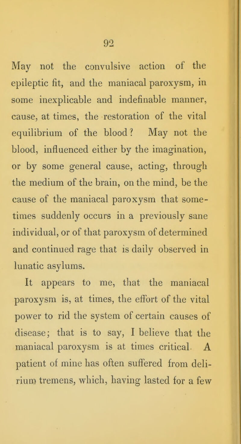 May not the convulsive action of the epileptic fit, and the maniacal paroxysm, in some inexplicable and indefinable manner, cause, at times, the restoration of the vital equilibrium of the blood ? May not the blood, influenced either by the imagination, or by some general cause, acting, through the medium of the brain, on the mind, be the cause of the maniacal paroxysm that some- times suddenly occurs in a previously sane individual, or of that paroxysm of determined and continued rage that is daily observed in lunatic asylums. It appears to me, that the maniacal paroxysm is, at times, the effort of the vital power to rid the system of certain causes of disease; that is to say, I believe that the maniacal paroxysm is at times critical. A patient of mine has often suffered from deli- rium tremens, vv^hich, having lasted for a few