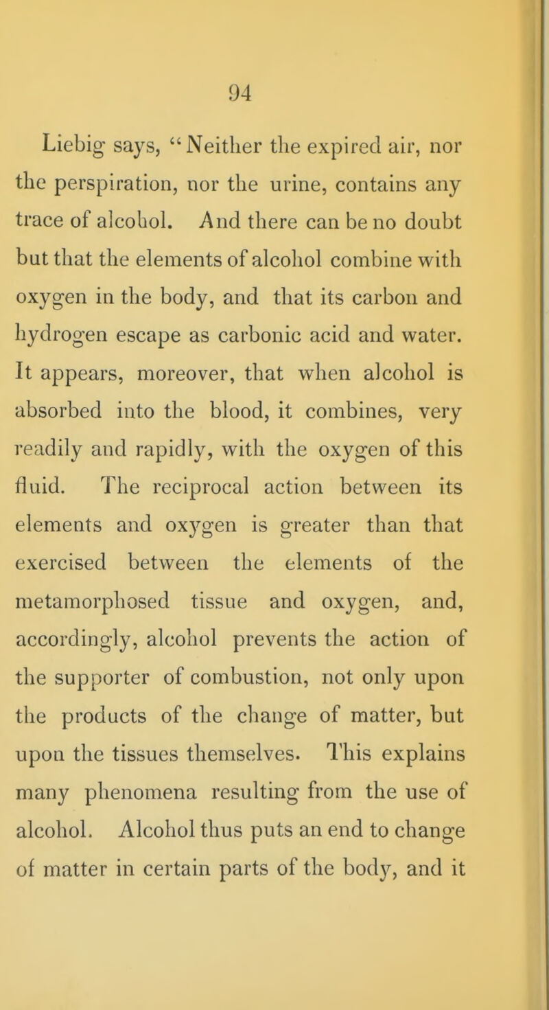 Liebig says, Neither the expired air, nor the perspiration, nor the urine, contains any trace of alcohol. And there can be no doubt but that the elements of alcohol combine with oxyg-en in the body, and that its carbon and hydrogen escape as carbonic acid and water. It appears, moreover, that when alcohol is absorbed into the blood, it combines, very readily and rapidly, with the oxygen of this fluid. The reciprocal action between its elements and oxygen is greater than that exercised between the elements of the metamorphosed tissue and oxygen, and, accordingly, alcohol prevents the action of the supporter of combustion, not only upon the products of the change of matter, but upon the tissues themselves. I'his explains many phenomena resulting from the use of alcohol. Alcohol thus puts an end to change of matter in certain parts of the body, and it