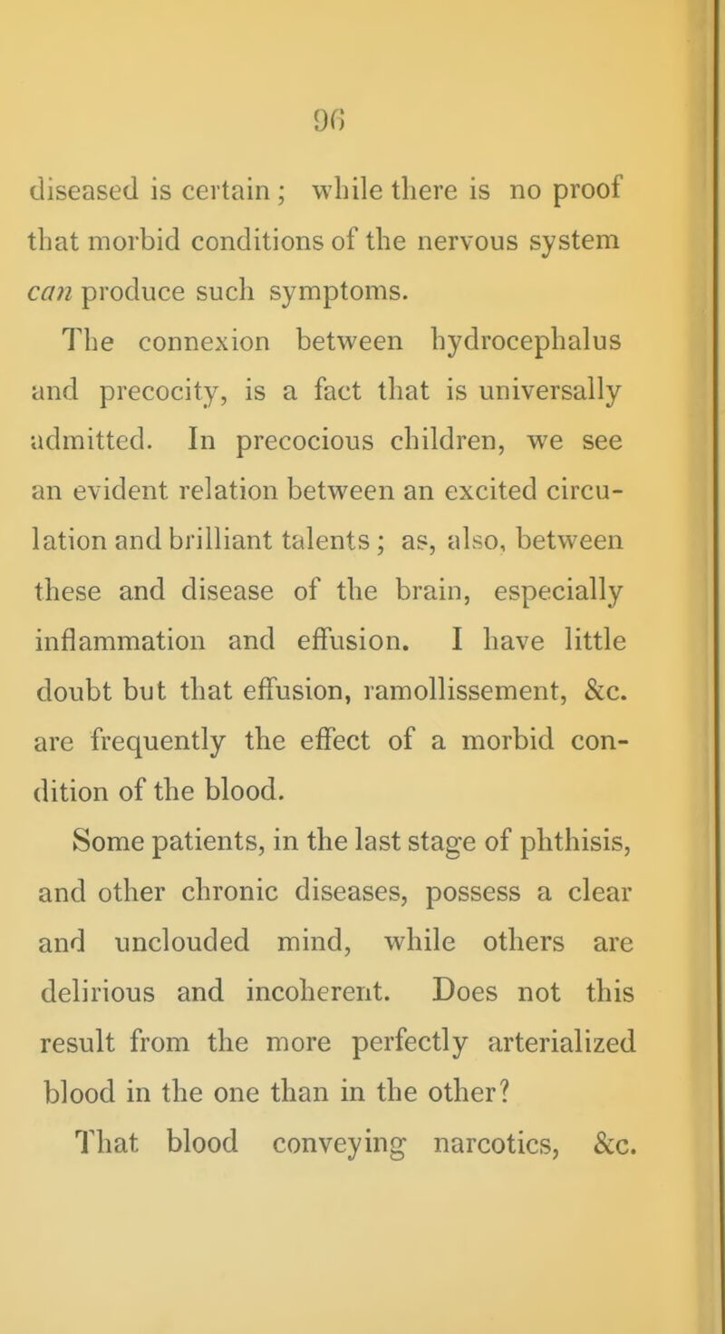 diseased is certain ; while there is no proof that morbid conditions of the nervous system ca7i produce such symptoms. The connexion between hydrocephalus and precocity, is a fact that is universally admitted. In precocious children, we see an evident relation between an excited circu- lation and brilliant talents; as, also, between these and disease of the brain, especially inflammation and effusion. I have little doubt but that effusion, ramollissement, &c. are frequently the effect of a morbid con- dition of the blood. Some patients, in the last stage of phthisis, and other chronic diseases, possess a clear and unclouded mind, while others are delirious and incoherent. Does not this result from the more perfectly arterialized blood in the one than in the other? That blood conveying narcotics, &c.