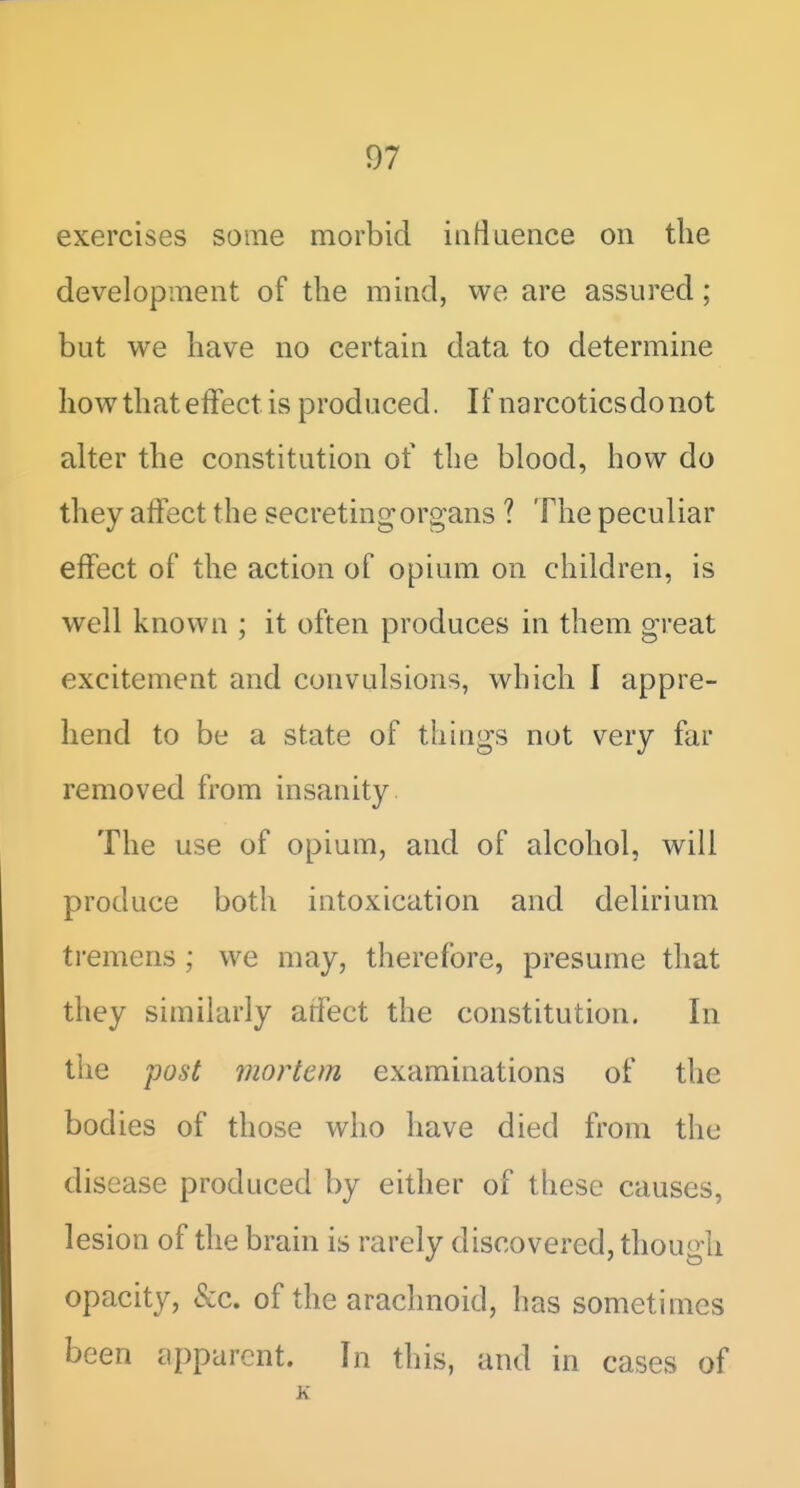 exercises some morbid iiiflaence on the development of the mind, we are assured; but we have no certain data to determine how that effect is produced. If narcoticsdonot alter the constitution of the blood, how do they affect the secreting organs ? The peculiar effect of the action of opium on children, is well known ; it often produces in them great excitement and convulsions, which I appre- hend to be a state of things not very far removed from insanity The use of opium, and of alcohol, will produce both intoxication and delirium ti-emens ; we may, therefore, presume that they similarly arfect the constitution. In the fost mortem examinations of the bodies of those wlio have died from the disease produced by either of these causes, lesion of the brain is rarely discovered, though opacity, &c. of the arachnoid, has sometimes been apparent. In this, and in cases of K