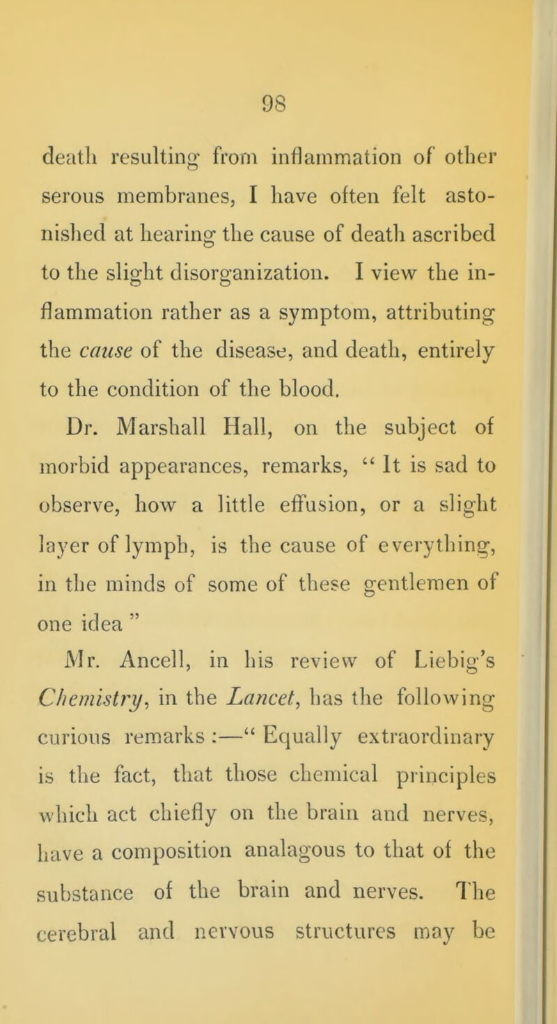 death resulting from inflammation of other serous membranes, I have often felt asto- nished at hearing the cause of death ascribed to the slight disorganization. I view the in- flammation rather as a symptom, attributing the cause of the disease, and death, entirely to the condition of the blood. Dr. Marshall Hall, on the subject of morbid appearances, remarks, It is sad to observe, how a little effusion, or a slight layer of lymph, is the cause of everything, in the minds of some of these gentlemen of one idea  Mr, Ancell, in his review of Liebig's Chemistry^ in the Lancet, has the following curious remarks :— Equally extraordinary is the fact, that those chemical principles which act chiefly on the brain and nerves, have a composition analagous to that of the substance of the brain and nerves. The cerebral and nervous structures may be