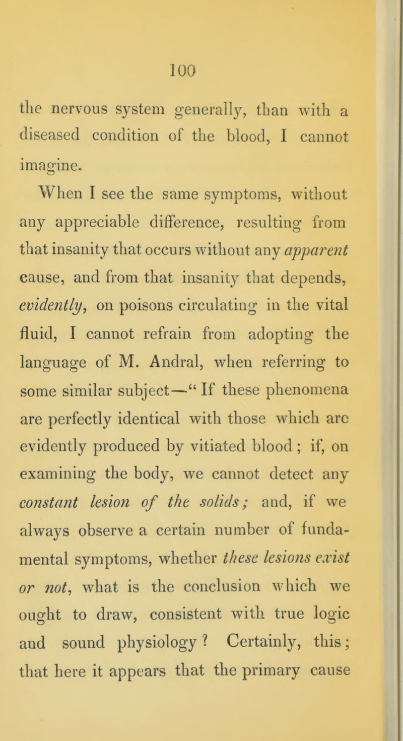 tlie nervous system geiiei'all}^, tljan with a diseased condition of the blood, I cannot imagine. When I see the same symptoms, without any appreciable difference, resulting from that insanity that occurs without any apparent cause, and from that insanity that depends, evidently, on poisons circulating in the vital fluid, I cannot refrain from adopting the language of M. Andral, when referring to some similar subject— If these phenomena are perfectly identical with those which are evidently produced by vitiated blood ; if, on examining the body, we cannot detect any constant lesion of the solids; and, if we always observe a certain number of funda- mental symptoms, whether these lesions exist or not, what is the conclusion which we ought to draw, consistent with true logic and sound physiology ? Certainly, this; that here it appears that the primary cause