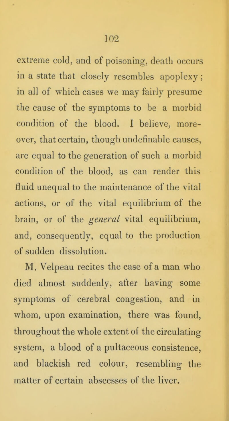 extreme cold, and of poisonini^, death occurs in a state that closely resembles apoplexy; in all of which cases we may fairly presume the cause of the symptoms to be a morbid condition of the blood. I believe, more- over, that certain, though undefinable causes, are equal to the generation of such a morbid condition of the blood, as can render this fluid unequal to the maintenance of the vital actions, or of the vital equilibrium of the brain, or of the general vital equilibrium, and, consequently, equal to the production of sudden dissolution. M. Velpeau recites the case of a man who died almost suddenly, after having some symptoms of cerebral congestion, and in whom, upon examination, there was found, throughout the whole extent of the circulating system, a blood of a pultaceous consistence, and blackish red colour, resembling: the matter of certain abscesses of the liver.
