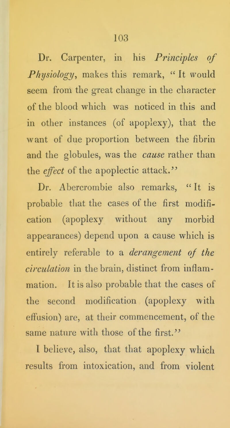 i 103 Dr. Carpenter, in his Principles of Physiology, makes this remark, It would seem from the great change in the character of the blood which was noticed in this and in other instances (of apoplexy), that the want of due proportion between the fibrin and the globules, was the cause rather than the effect of the apoplectic attack/^ Dr. Abercrombie also remarks, It is probable tliat the cases of the first modifi- cation (apoplexy without any morbid appearances) depend upon a cause which is entirely referable to a derangement of the circulation in the brain, distinct from inflam- mation. It is also probable that the cases of the second modification (apoplexy with eflfusion) are, at their commencement, of the same nature with those of the first. I believe, also, that that apoplexy which results from intoxication, and from violent