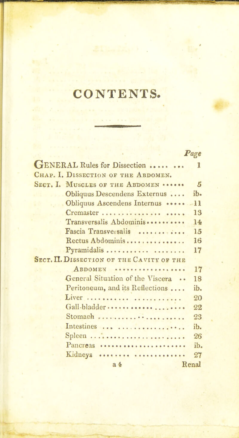 CONTENTS. Page General Rules for Dissection 1 Chap- I. Dissection of the Abdomen. Sect. I. Muscles op the Abbomen •••••• 5 Obliquus Descendens Externus .... ib« Obliquus Ascendens Internus 11 Cremaster 13 Transversalid Abdominis • •• 14 Fascia Transversal is .... 15 Rectus Abdominis 16 Pyramidalis 17 Sect. 11. Dissection of the Cavity of the Abdomen 17 General Situation of the Viscera •• 18 Peritoneum, and its Reflections .... ib. Liver 20 Gall-bladder 22 Stomach , 23 Intestines ib. Spleen ,. . 26 Pancreas ib. Kidneys « 27 a* - Renal