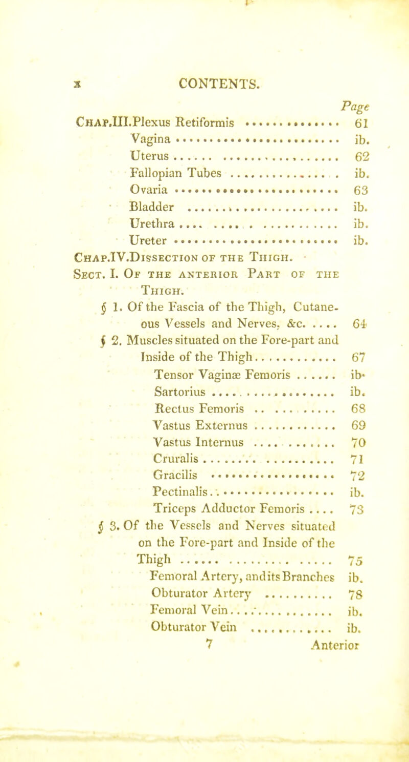 i • X CONTENTS. Page CHAP.III.Plexus Retiformis 61 Vagina ib. Uterus 62 ' • Fallopian Tubes ib. Ovaria 63 ■ • Bladder k , .... ib. ^- Urethra ib. Ureter •. • • ib. Chap.IV.Dissection OF THE Thigh. Sect. I. Of the anterior Part of the Thigh, ^ 1. Of the Fascia of the Thigh, Cutane- ous Vessels and Nerves. &c 64 ^ 2, Muscles situated on the Fore-part and Inside of the Thigh 67 Tensor Vaginae Feraoris ib' Sartorius ib. ■ ' ■ Rectus Femoris 68 Vastus Externus 69 Vastus Internus .... 70 Cruralis 71 Gracilis • 72 Pectinalis ib. Triceps Adductor Feraoris .... 73 ^ 3. Of the Vessels and Nerves situated on the Fore-part and Inside of the Thigh 75 Femoral Artery, and its Branches ib. • ' Obturator Artery 78 Femoral Vein,. . ib. Obturator Vein ib. 7 .Anterior