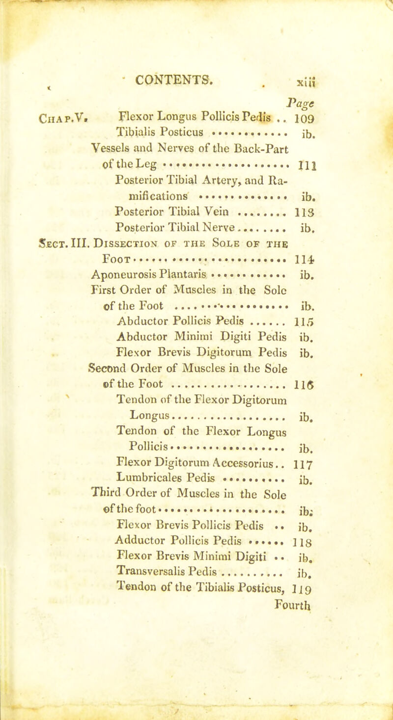 Chap.Vi Flexor Longus Pollicls Pedis .. 109 Tibialis Posticus ib. Vessels and Nerves of the Back-Part of the Leg Ill Posterior Tibial Artery, and Ra- mifications ib. Posterior Tibial Vein 113 Posterior Tibial Nerve ib. Sect. III. Dissection of the Sole of the Foot • 114 Aponeurosis Plantaris ib. First Order of Muscles in the Sole of the Foot ib. Abductor Pollicis Pedis 115 Abductor Minimi Digiti Pedis ib. Flexor Brevis Digitorum Pedis ib. Second Order of Muscles in the Sole of the Foot 115 ^ Tendon of the Flexor Digitorum Longus ib. Tendon of the Flexor Longus Pollicis ib. Flexor Digitorum Accessorius.. 117 Lumbricales Pedis ib. Third Order of Muscles in the Sole of the foot i ib; Flexor Brevis Pollicis Pedis ib. Adductor Pollicis Pedis lis Flexor Brevis Minimi Digiti • • ib, Transversalis Pedis ib. Tendon of the Tibialis Posticus, 119 Fourth