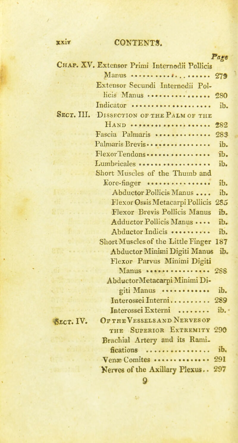 Page Chap. XV. Extensor Primi Internodli Pollicis Manus i. 279 Extensor Secundi Internodii Pol- licis Manus 280 Indicator • • • • ib. Sect. III. Dissection of the Palm of the Hand 282 Fascia Palmaris 283 Palniaris Brevis • ib. FlexorTendons • ib. Lumbi-icales ib. Short Muscles of the Thumb and Kore-finger ib. Abductor Pollicis Manus .... ib. FlexorOssisMetacarpi Pollicis 285 Flexor Brevis Pollicis Manus ib. Adductor Pollicis Manus •. • • ib. Abductor Indicis • • •. • ib. Short Muscles of the Little Finger 187 Abductor Minimi Digiti Manus ib. Flexor Parvus Minimi Digiti Manus 288 AbductorMetacarpi Minimi Di- giti Manus ib. Interossei Interni 289 Interossei Externi ib. • •BrcT. IV. Of THE Vessels AND Nerves of THE Superior Extremity 290 Brachial Artery and its Rami- fications ib. Venae Comites 291 Kerves of the Axillary Plexus.. 297 9