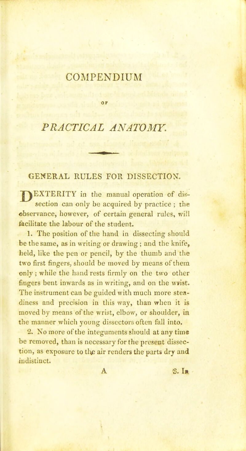 COMPENDIUM OF PRACTICAL ANATOMY. GENERAL RULES FOR DISSECTIO^^. section can only be acquired by practice ; the observance, however, of certain general rules, will facilitate the labour of the student. 1. The position of the hand in dissecting should be the same, as in writing or drawing; and the knife, held, like the pen or pencil, by the thumb and the two first fingers, should be moved by means of them only ; M'hile the hand rests firmly on the two other fingers bent inwards as in writing, and on the wrist. The instrument can be guided with much more stea- diness and precision in this way, than when it is moved by means of the wrist, elbow, or shoulder, in the manner which young dissectors often fall into. 2. No more of the integuments should at any time be removed, than is necessary for the present dissec- tion, as exposure to tli^e air renders the parts dry and indistinct. manual operation of dis- A