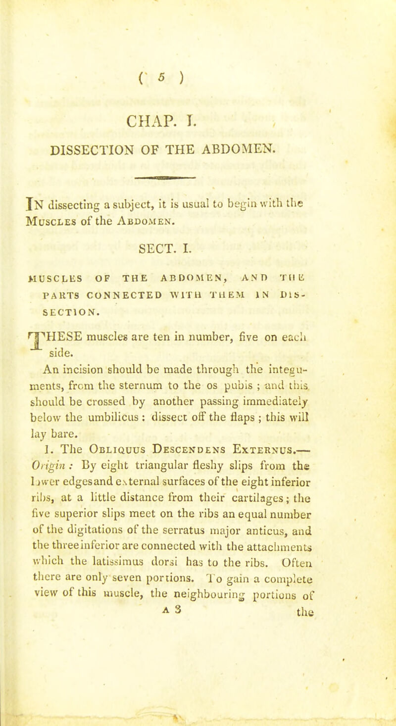 CHAP. I. DISSECTION OF THE ABDOMEN. In dissecting a subject, it is usual to begin with the Muscles of the Abdomen. SECT. I. MUSCLliS OF THE ABDOMEN, ANT) Tdii PARTS CONNECTED WITH THEM IN DIS- SECTION. rj^HESE muscles are ten in number, five on each side. An incision should be made through the integu- ments, from the sternum to the os pubis ; and this, should be crossed by another passing immediately below the umbilicus : dissect off the flaps ; this will lay bare. ]. The Obliquus Descendens Externus.— Origin : By eight triangular fleshy slips from the I jwer edgesand external surfaces of the eight inferior ribs, at a little distance from their cartilages; the five superior sUps meet on the ribs an equal number of the digitations of the serratus major anticus, and the three inferior are connected with the attachments which the latissimus dor^i has to the ribs. Often there are only seven portions. To gain a complete view of this muscle, the neighbouring portions of A 3 the