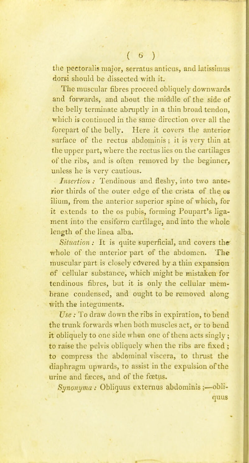 ( ^ ) the pectoralis major, serratus amicus, and latissiraus dorsi should be dissected with it. The muscular fibres proceed obliqueh' downwards and forwards, and about the middle of the side of the belly terminate abruptly in a thin broad tendon, which is continued in the same direction over all the forepart of the belly. Here it covers the anterior surface of the rectus abdominis ; it is very tliin at the upper part, where the rectus lies on the cartilages of the ribs, and is often removed by the beginner, unless he is very cautious. Insertion : Tendinous and flesh}, into two ante- rior thirds of the outer edge of the crista of the os ilium, from tlie anterior superior spine of which, for it extends to the os pubis, forming Poupart's liga- ment into the ensiforra cartilage, and into the whole length of the linea alba. Situation: It is quite superficial, and covers the whole of the anterior part of the abdomen. The muscular part is closely cdvei'ed by a thin expansion of cellular substance, which might be mistaken for tendinous fibres, but it is only the cellular mem- brane condensed, and ought to be removed along with the integuments. Use : To draw down the ribs in expiration, to bend the ti'unk forwards when both muscles act, or to bend it obliquely to one side when one of them acts singly ; to raise the pelvis obliquely when the ribs are fixed ; to compress the abdominal viscera, to thrust the diaphragm upwards, to assist in the expulsion of the urine and fa:ces, and of the fcetus. Sijnonijma : Obliquus cxternus abdominis;—obli- quus
